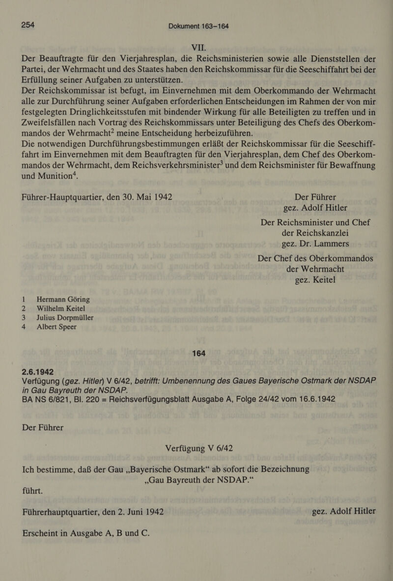 VI. Der Beauftragte für den Vierjahresplan, die Reichsministerien sowie alle Dienststellen der Partei, der Wehrmacht und des Staates haben den Reichskommissar für die Seeschiffahrt bei der Erfüllung seiner Aufgaben zu unterstützen. Der Reichskommissar ist befugt, im Einvernehmen mit dem Oberkommando der Wehrmacht alle zur Durchführung seiner Aufgaben erforderlichen Entscheidungen im Rahmen der von mir festgelegten Dringlichkeitsstufen mit bindender Wirkung für alle Beteiligten zu treffen und in Zweifelsfällen nach Vortrag des Reichskommissars unter Beteiligung des Chefs des Oberkom- mandos der Wehrmacht? meine Entscheidung herbeizuführen. Die notwendigen Durchführungsbestimmungen erläßt der Reichskommissar für die Seeschiff- fahrt im Einvernehmen mit dem Beauftragten für den Vierjahresplan, dem Chef des Oberkom- mandos der Wehrmacht, dem Reichsverkehrsminister® und dem Reichsminister für Bewaffnung und Munition‘. Führer-Hauptquartier, den 30. Mai 1942 | Der Führer gez. Adolf Hitler Der Reichsminister und Chef der Reichskanzlei gez. Dr. Lammers Der Chef des Oberkommandos der Wehrmacht gez. Keitel 1 Hermann Göring 2 Wilhelm Keitel 3 Julius Dorpmüller 4 Albert Speer 164 2.6.1942 Verfügung (gez. Hitler) V 6/42, betrifft: Umbenennung des Gaues Bayerische Ostmark der NSDAP in Gau Bayreuth der NSDAP. BA NS 6/821, Bl. 220 = Reichsverfügungsblatt Ausgabe A, Folge 24/42 vom 16.6.1942 Der Führer Verfügung V 6/42 Ich bestimme, daß der Gau „Bayerische Ostmark“ ab sofort die Bezeichnung „Gau Bayreuth der NSDAP.“ führt. Führerhauptquartier, den 2. Juni 1942 gez. Adolf Hitler Erscheint in Ausgabe A,BundC.