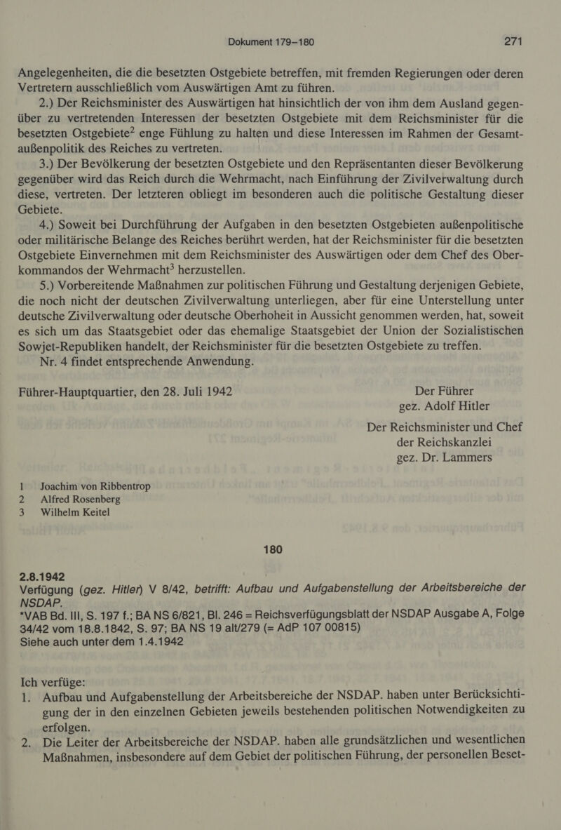 Angelegenheiten, die die besetzten Ostgebiete betreffen, mit fremden Regierungen oder deren Vertretern ausschließlich vom Auswärtigen Amt zu führen. 2.) Der Reichsminister des Auswärtigen hat hinsichtlich der von ihm dem Ausland gegen- über zu vertretenden Interessen der besetzten Ostgebiete mit dem Reichsminister für die besetzten Ostgebiete? enge Fühlung zu halten und diese Interessen im Rahmen der Gesamt- außenpolitik des Reiches zu vertreten. | 3.) Der Bevölkerung der besetzten Ostgebiete und den Repräsentanten dieser Bevölkerung gegenüber wird das Reich durch die Wehrmacht, nach Einführung der Zivilverwaltung durch diese, vertreten. Der letzteren obliegt im besonderen auch die politische Gestaltung dieser Gebiete. 4.) Soweit bei Durchführung der Aufgaben in den besetzten Ostgebieten außenpolitische oder militärische Belange des Reiches berührt werden, hat der Reichsminister für die besetzten Ostgebiete Einvernehmen mit dem Reichsminister des Auswärtigen oder dem Chef des Ober- kommandos der Wehrmacht? herzustellen. 5.) Vorbereitende Maßnahmen zur politischen Führung und Gestaltung derjenigen Gebiete, die noch nicht der deutschen Zivilverwaltung unterliegen, aber für eine Unterstellung unter deutsche Zivilverwaltung oder deutsche Oberhoheit in Aussicht genommen werden, hat, soweit es sich um das Staatsgebiet oder das ehemalige Staatsgebiet der Union der Sozialistischen Sowjet-Republiken handelt, der Reichsminister für die besetzten Ostgebiete zu treffen. Nr. 4 findet entsprechende Anwendung. Führer-Hauptquartier, den 28. Juli 1942 Der Führer gez. Adolf Hitler Der Reichsminister und Chef der Reichskanzlei gez. Dr. Lammers 1 Joachim von Ribbentrop 2 Alfred Rosenberg 3 Wilhelm Keitel 180 2.8.1942 | Verfügung (gez. Hitler) V 8/42, betrifft: Aufbau und Aufgabenstellung der Arbeitsbereiche der NSDAP. *VAB Ba. Ill, S. 197 f.; BANS 6/821, Bl. 246 = Reichsverfügungsblatt der NSDAP Ausgabe A, Folge 34/42 vom 18.8.1842, S. 97; BA NS 19 alt/279 (= AdP 107 00815) Siehe auch unter dem 1.4.1942 Ich verfüge: 1. Aufbau und Aufgabenstellung der Arbeitsbereiche der NSDAP. haben unter Berücksichti- gung der in den einzelnen Gebieten jeweils bestehenden politischen Notwendigkeiten zu erfolgen. 2. Die Leiter der Arbeitsbereiche der NSDAP. haben alle grundsätzlichen und wesentlichen Maßnahmen, insbesondere auf dem Gebiet der politischen Führung, der personellen Beset-