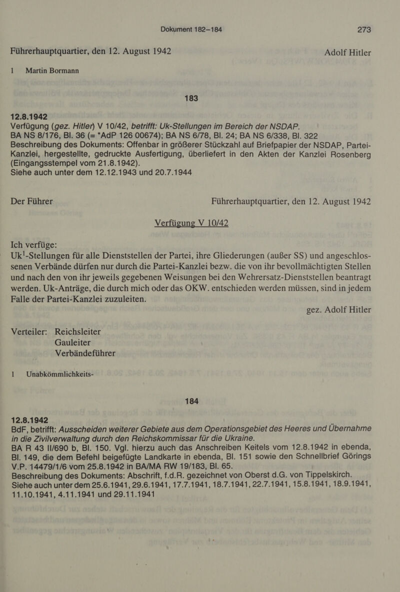 Führerhauptquartier, den 12. August 1942 Adolf Hitler 1 Martin Bormann 183 12.8.1942 Verfügung (gez. Hitler) V 10/42, betrifft: Uk-Stellungen im Bereich der NSDAP. BA NS 8/176, Bl. 36 (= *AdP 126 00674); BA NS 6/78, Bl. 24; BA NS 6/338, Bl. 322 Beschreibung des Dokuments: Offenbar in größerer Stückzahl auf Briefpapier der NSDAP, Partei- Kanzlei, hergestellte, gedruckte Ausfertigung, überliefert in den Akten der Kanzlei Rosenberg (Eingangsstempel vom 21.8.1942). Siehe auch unter dem 12.12.1943 und 20.7.1944 Der Führer Führerhauptquartier, den 12. August 1942 Verfügung V 10/42 Ich verfüge: Uk!-Stellungen für alle Dienststellen der Partei, ihre Gliederungen (außer SS) und angeschlos- senen Verbände dürfen nur durch die Partei-Kanzlei bezw. die von ihr bevollmächtigten Stellen und nach den von ihr jeweils gegebenen Weisungen bei den Wehrersatz-Dienststellen beantragt werden. Uk-Anträge, die durch mich oder das OKW. entschieden werden müssen, sind in jedem Falle der Partei-Kanzlei zuzuleiten. gez. Adolf Hitler Verteiler: Reichsleiter Gauleiter Verbändeführer 1 _Unabkömmlichkeits- 184 12.8.1942 BdF, betrifft: Ausscheiden weiterer Gebiete aus dem Operationsgebiet des Heeres und Übernahme in die Zivilverwaltung durch den Reichskommissar für die Ukraine. BA R 43 11/690 b, Bl. 150. Vgl. hierzu auch das Anschreiben Keitels vom 12.8.1942 in ebenda, Bl. 149, die dem Befehl beigefügte Landkarte in ebenda, Bl. 151 sowie den Schnellbrief Görings V.P. 14479/1/6 vom 25.8.1942 in BA/MA RW 19/183, Bl. 65. Beschreibung des Dokuments: Abschrift, f.d.R. gezeichnet von Oberst d.G. von Tippelskirch. Siehe auch unter dem 25.6.1941, 29.6.1941, 17.7.1941, 18.7.1941, 22.7.1941, 15.8.1941, 18.9.1941, 11.10.1941, 4.11.1941 und 29.11.1941