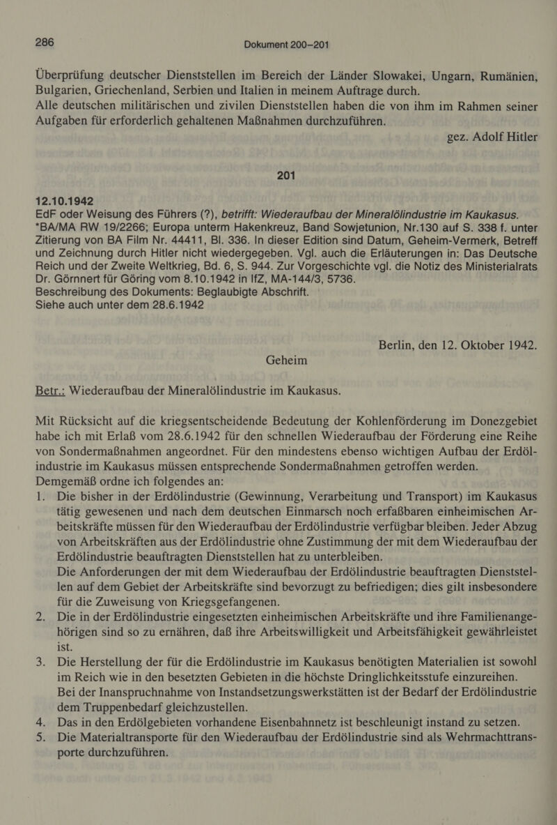 Überprüfung deutscher Dienststellen im Bereich der Länder Slowakei, Ungarn, Rumänien, Bulgarien, Griechenland, Serbien und Italien in meinem Auftrage durch. Alle deutschen militärischen und zivilen Dienststellen haben die von ihm im Rahmen seiner Aufgaben für erforderlich gehaltenen Maßnahmen durchzuführen. gez. Adolf Hitler 201 12.10.1942 EdF oder Weisung des Führers (?), betrifft: Wiederaufbau der Mineralölindustrie im Kaukasus. *BA/MA RW 19/2266; Europa unterm Hakenkreuz, Band Sowjetunion, Nr.130 auf S. 338 f. unter Zitierung von BA Film Nr. 44411, Bl. 336. In dieser Edition sind Datum, Geheim-Vermerk, Betreff und Zeichnung durch Hitler nicht wiedergegeben. Vgl. auch die Erläuterungen in: Das Deutsche Reich und der Zweite Weltkrieg, Bd. 6, S. 944. Zur Vorgeschichte vgl. die Notiz des Ministerialrats Dr. Görnnert für Göring vom 8.10.1942 in IfZ, MA-144/3, 5736. Beschreibung des Dokuments: Beglaubigte Abschrift. Siehe auch unter dem 28.6.1942 Berlin, den 12. Oktober 1942. Geheim Betr.: Wiederaufbau der Mineralölindustrie im Kaukasus. Mit Rücksicht auf die kriegsentscheidende Bedeutung der Kohlenförderung im Donezgebiet habe ich mit Erlaß vom 28.6.1942 für den schnellen Wiederaufbau der Förderung eine Reihe von Sondermaßnahmen angeordnet. Für den mindestens ebenso wichtigen Aufbau der Erdöl- industrie im Kaukasus müssen entsprechende Sondermaßnahmen getroffen werden. Demgemäß ordne ich folgendes an: l. Die bisher in der Erdölindustrie (Gewinnung, Verarbeitung und Transport) im Kaukasus tätig gewesenen und nach dem deutschen Einmarsch noch erfaßbaren einheimischen Ar- beitskräfte müssen für den Wiederaufbau der Erdölindustrie verfügbar bleiben. Jeder Abzug von Arbeitskräften aus der Erdölindustrie ohne Zustimmung der mit dem Wiederaufbau der Erdölindustrie beauftragten Dienststellen hat zu unterbleiben. Die Anforderungen der mit dem Wiederaufbau der Erdölindustrie beauftragten Dienststel- len auf dem Gebiet der Arbeitskräfte sind bevorzugt zu befriedigen; dies gilt insbesondere für die Zuweisung von Kriegsgefangenen. 2. Die in der Erdölindustrie eingesetzten einheimischen Arbeitskräfte und ihre Familienange- hörigen sind so zu ernähren, daß ihre Arbeitswilligkeit und Arbeitsfähigkeit gewährleistet 1st. 3. Die Herstellung der für die Erdölindustrie im Kaukasus benötigten Materialien ist sowohl im Reich wie in den besetzten Gebieten in die höchste Dringlichkeitsstufe einzureihen. Bei der Inanspruchnahme von Instandsetzungswerkstätten ist der Bedarf der Erdölindustrie dem Truppenbedarf gleichzustellen. 4. Das in den Erdölgebieten vorhandene Eisenbahnnetz ist beschleunigt instand zu setzen. 5. Die Materialtransporte für den Wiederaufbau der Erdölindustrie sind als Wehrmachttrans- porte durchzuführen.