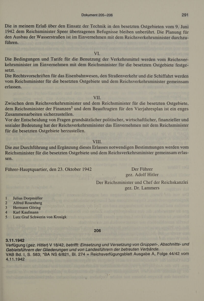 Die in meinem Erlaß über den Einsatz der Technik in den besetzten Ostgebieten vom 9. Juni 1942 dem Reichsminister Speer übertragenen Befugnisse bleiben unberührt. Die Planung für den Ausbau der Wasserstraßen ist im Einvernehmen mit dem Reichsverkehrsminister durchzu- führen. VI. Die Bedingungen und Tarife für die Benutzung der Verkehrsmittel werden vom Reichsver- kehrsminister im Einvernehmen mit dem Reichsminister für die besetzten Ostgebiete festge- setzt. Die Rechtsvorschriften für das Eisenbahnwesen, den Straßenverkehr und die Schiffahrt werden vom Reichsminister für die besetzten Ostgebiete und dem Reichsverkehrsminister gemeinsam erlassen. vn. Zwischen dem Reichsverkehrsminister und dem Reichsminister für die besetzten Ostgebiete, dem Reichsminister der Finanzen? und dem Beauftragten für den Vierjahresplan ist ein enges Zusammenarbeiten sicherzustellen. Vor der Entscheidung von Fragen grundsätzlicher politischer, wirtschaftlicher, finanzieller und sozialer Bedeutung hat der Reichsverkehrsminister das Einvernehmen mit dem Reichsminister für die besetzten Ostgebiete herzustellen. VI. Die zur Durchführung und Ergänzung dieses Erlasses notwendigen Bestimmungen werden vom Reichsminister für die besetzten Ostgebiete und dem Reichsverkehrsminister gemeinsam erlas- sen. Führer-Hauptquartier, den 23. Oktober 1942 Der Führer gez. Adolf Hitler Der Reichsminister und Chef der Reichskanzlei gez. Dr. Lammers 1 Julius Dorpmüller 2 Alfred Rosenberg 3 Hermann Göring 4 Karl Kaufmann 5 Lutz Graf Schwerin von Krosigk 206 3.11.1942 Verfügung (gez. Hitler) V 18/42, betrifft: Einsetzung und Versetzung von Gruppen-, Abschnitts- und Gebietsführern der Gliederungen und von Landesführern der betreuten Verbände. VAB Bd. I, S. 583; *BA NS 6/821, Bl. 274 = Reichsverfügungsblatt Ausgabe A, Folge 44/42 vom 4.11.1942