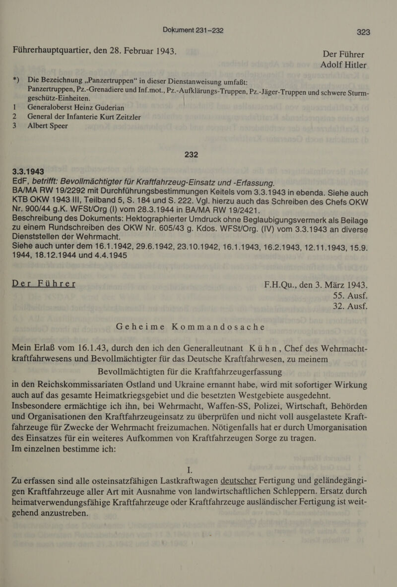 Führerhauptquartier, den 28. Februar 1943. Der Führer Adolf Hitler *) Die Bezeichnung „Panzertruppen“ in dieser Dienstanweisung umfaßt: Panzertruppen, Pz.-Grenadiere und Inf.mot., Pz.-Aufklärun gs-Truppen, Pz.-Jäger-Truppen und schwere Sturm- geschütz-Einheiten. Generaloberst Heinz Guderian 2 General der Infanterie Kurt Zeitzler 3 Albert Speer eure 232 3.3.1943 EdF, betrifft: Bevollmächtigter für Kraftfahrzeug-Einsatz und -Erfassung. BA/MA RW 19/2292 mit Durchführungsbestimmungen Keitels vom 3.3.1943 in ebenda. Siehe auch KTB OKW 1943 Ill, Teilband 5, S. 184 und S. 222. Vgl. hierzu auch das Schreiben des Chefs OKW Nr. 900/44 g.K. WFSt/Org (I) vom 28.3.1944 in BA/MA RW 19/2421. Beschreibung des Dokuments: Hektographierter Umdruck ohne Beglaubigungsvermerk als Beilage zu einem Rundschreiben des OKW Nr. 605/43 g. Kdos. WFSt/Org. (IV) vom 3.3.1943 an diverse Dienststellen der Wehrmacht. Siehe auch unter dem 16.1.1942, 29.6.1942, 23.10.1942, 16.1.1943, 16.2.1943, 12.11.1943, 15.9. 1944, 18.12.1944 und 4.4.1945 DemEührer F.H.Qu., den 3. März 1943. 55. Ausf. 32. Ausf. Geheime Kommandosache Mein Erlaß vom 16.1.43, durch den ich den Generalleutnant Kühn, Chef des Wehrmacht- kraftfahrwesens und Bevollmächtigter für das Deutsche Kraftfahrwesen, zu meinem Bevollmächtigten für die Kraftfahrzeugerfassung in den Reichskommissariaten Ostland und Ukraine ernannt habe, wird mit sofortiger Wirkung auch auf das gesamte Heimatkriegsgebiet und die besetzten Westgebiete ausgedehnt. Insbesondere ermächtige ich ihn, bei Wehrmacht, Waffen-SS, Polizei, Wirtschaft, Behörden und Organisationen den Kraftfahrzeugeinsatz zu überprüfen und nicht voll ausgelastete Kraft- fahrzeuge für Zwecke der Wehrmacht freizumachen. Nötigenfalls hat er durch Umorganisation des Einsatzes für ein weiteres Aufkommen von Kraftfahrzeugen Sorge zu tragen. Im einzelnen bestimme ich: 1: Zu erfassen sind alle osteinsatzfähigen Lastkraftwagen deutscher Fertigung und geländegängi- gen Kraftfahrzeuge aller Art mit Ausnahme von landwirtschaftlichen Schleppern. Ersatz durch heimatverwendungsfähige Kraftfahrzeuge oder Kraftfahrzeuge ausländischer Fertigung ist weit- gehend anzustreben.