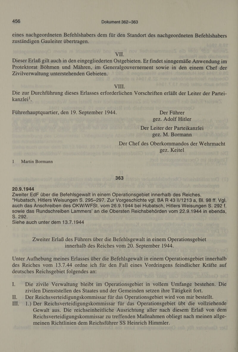 eines nachgeordneten Befehlshabers dem für den Standort des nachgeordneten Befehlshabers zuständigen Gauleiter übertragen. vm. Dieser Erlaß gilt auch in den eingegliederten Ostgebieten. Er findet sinngemäße Anwendung im Protektorat Böhmen und Mähren, im Generalgouvernement sowie in den einem Chef der Zivilverwaltung unterstehenden Gebieten. VIH. Die zur Durchführung dieses Erlasses erforderlichen Vorschriften erläßt der Leiter der Partei- kanzlei!. Führerhauptquartier, den 19. September 1944. Der Führer gez. Adolf Hitler Der Leiter der Parteikanzlei gez. M. Bormann Der Chef des Oberkommandos der Wehrmacht gez. Keitel 1 Martin Bormann 363 20.9.1944 Zweiter EdF über die Befehlsgewalt in einem Operationsgebiet innerhalb des Reiches. *Hubatsch, Hitlers Weisungen S. 295-297. Zur Vorgeschichte vgl. BAR 43 1/1213 a, Bl. 98 ff. Vgl. auch das Anschreiben des OKW/WFSt. vom 26.9.1944 bei Hubatsch, Hitlers Weisungen S. 292 f. sowie das Rundschreiben Lammers’ an die Obersten Reichsbehörden vom 22.9.1944 in ebenda, S29Bant Siehe auch unter dem 13.7.1944 Zweiter Erlaß des Führers über die Befehlsgewalt in einem Operationsgebiet innerhalb des Reiches vom 20. September 1944. Unter Aufhebung meines Erlasses über die Befehlsgewalt in einem Operationsgebiet innerhalb des Reiches vom 13.7.44 ordne ich für den Fall eines Vordringens feindlicher Kräfte auf deutsches Reichsgebiet folgendes an: I Die zivile Verwaltung bleibt im Operationsgebiet in vollem Umfange bestehen. Die zivilen Dienststellen des Staates und der Gemeinden setzen ihre Tätigkeit fort. II. Der Reichsverteidigungskommissar für das Operationsgebiet wird von mir bestellt. II. 1.) Der Reichsverteidigungskommissar für das Operationsgebiet übt die vollziehende Gewalt aus. Die reichseinheitliche Ausrichtung aller nach diesem Erlaß von dem Reichsverteidigungskommissar zu treffenden Maßnahmen obliegt nach meinen allge- meinen Richtlinien dem Reichsführer SS Heinrich Himmler.