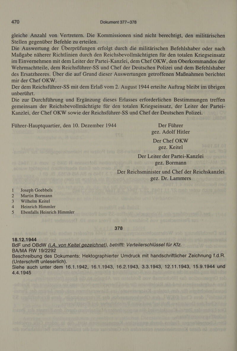 gleiche Anzahl von Vertretern. Die Kommissionen sind nicht berechtigt, den militärischen Stellen gegenüber Befehle zu erteilen. Die Auswertung der Überprüfungen erfolgt durch die militärischen Befehlshaber oder nach Maßgabe näherer Richtlinien durch den Reichsbevollmächtigten für den totalen Kriegseinsatz im Einvernehmen mit dem Leiter der Partei-Kanzlei, dem Chef OKW, den Oberkommandos der Wehrmachtteile, dem Reichsführer-SS und Chef der Deutschen Polizei und dem Befehlshaber des Ersatzheeres. Über die auf Grund dieser Auswertungen getroffenen Maßnahmen berichtet mir der Chef OKW. Der dem Reichsführer-SS mit dem Erlaß vom 2. August 1944 erteilte Auftrag bleibt im übrigen unberührt. Die zur Durchführung und Ergänzung dieses Erlasses erforderlichen Bestimmungen treffen gemeinsam der Reichsbevollmächtigte für den totalen Kriegseinsatz, der Leiter der Partei- Kanzlei, der Chef OKW sowie der Reichsführer-SS und Chef der Deutschen Polizei. Führer-Hauptquartier, den 10. Dezember 1944 Der Führer gez. Adolf Hitler Der Chef OKW gez. Keitel Der Leiter der Partei-Kanzlei gez. Bormann Der Reichsminister und Chef der Reichskanzlei gez. Dr. Lammers Joseph Goebbels Martin Bormann Wilhelm Keitel Heinrich Himmler Ebenfalls Heinrich Himmler an PwrnND — 378 18.12.1944 BdF und OBdW (i.A. von Keitel gezeichnet), betrifft: Verteilerschlüssel für Kfz. BA/MA RW 19/2292 Beschreibung des Dokuments: Hektographierter Umdruck mit handschriftlicher Zeichnung f.d.R. (Unterschrift unleserlich). Siehe auch unter dem 16.1.1942, 16.1.1943, 16.2.1943, 3.3.1943, 12.11.1943, 15.9.1944 und 4.4.1945
