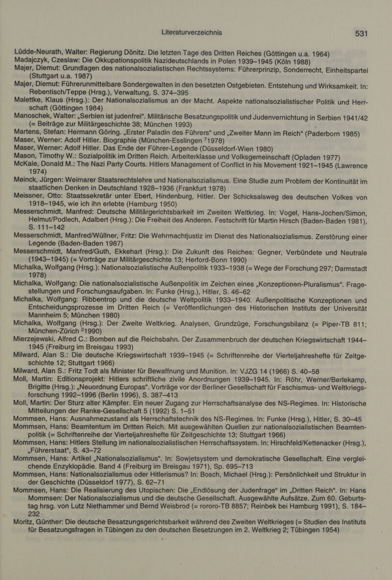 Lüdde-Neurath, Walter: Regierung Dönitz. Die letzten Tage des Dritten Reiches (Göttingen u.a. 1964) Madajczyk, Czeslaw: Die Okkupationspolitik Nazideutschlands in Polen 1939-1945 (Köln 1988) Majer, Diemut: Grundlagen des nationalsozialistischen Rechtssystems: Führerprinzip, Sonderrecht, Einheitspartei (Stuttgart u.a. 1987) Majer, Diemut: Führerunmittelbare Sondergewalten in den besetzten Ostgebieten. Entstehung und Wirksamkeit. In: Rebentisch/Teppe (Hrsg.), Verwaltung, S. 374-395 Malettke, Klaus (Hrsg.): Der Nationalsozialismus an der Macht. Aspekte nationalsozialistischer Politik und Herr- schaft (Göttingen 1984) Manoschek, Walter: „Serbien ist judenfrei“. Militärische Besatzungspolitik und Judenvernichtung in Serbien 1941/42 (= Beiträge zur Militärgeschichte 38; München 1993) Martens, Stefan: Hermann Göring. „Erster Paladin des Führers“ und „Zweiter Mann im Reich“ (Paderborn 1985) Maser, Werner: Adolf Hitler. Biographie (München-Esslingen 71978) Maser, Werner: Adolf Hitler. Das Ende der Führer-Legende (Düsseldorf-Wien 1980) Mason, Timothy W.: Sozialpolitik im Dritten Reich. Arbeiterklasse und Volksgemeinschaft (Opladen 1977) McKale, Donald M.: The Nazi Party Courts. Hitlers Management of Conflict in his Movement 1921-1945 (Lawrence 1974) Meinck, Jürgen: Weimarer Staatsrechtsiehre und Nationalsozialismus. Eine Studie zum Problem der Kontinuität im staatlichen Denken in Deutschland 1928-1936 (Frankfurt 1978) Meissner, Otto: Staatssekretär unter Ebert, Hindenburg, Hitler. Der Schicksalsweg des deutschen Volkes von 1918-1945, wie ich ihn erlebte (Hamburg 1950) Messerschmidt, Manfred: Deutsche Militärgerichtsbarkeit im Zweiten Weltkrieg. In: Vogel, Hans-Jochen/Simon, Helmut/Podlech, Adalbert (Hrsg.): Die Freiheit des Anderen. Festschrift für Martin Hirsch (Baden-Baden 1981) S. 111-142 Messerschmidt, Manfred/Wüllner, Fritz: Die Wehrmachtjustiz im Dienst des Nationalsozialismus. Zerstörung einer Legende (Baden-Baden 1987) Messerschmidt, Manfred/Guth, Ekkehart (Hrsg.): Die Zukunft des Reiches: Gegner, Verbündete und Neutrale (1943-1945) (= Vorträge zur Militärgeschichte 13; Herford-Bonn 1990) Michalka, Wolfgang (Hrsg.): Nationalsozialistische Außenpolitik 1933-1938 (= Wege der Forschung 297; Darmstadt 1978) Michalka, Wolfgang: Die nationalsozialistische Außenpolitik im Zeichen eines „Konzeptionen-Pluralismus“. Frage- stellungen und Forschungsaufgaben. In: Funke (Hrsg.), Hitler, S. 46-62 Michalka, Wolfgang: Ribbentrop und die deutsche Weltpolitik 1933-1940. Außenpolitische Konzeptionen und Entscheidungsprozesse im Dritten Reich (= Veröffentlichungen des Historischen Instituts der Universität Mannheim 5; München 1980) Michalka, Wolfgang (Hrsg.): Der Zweite Weltkrieg. Analysen, Grundzüge, Forschungsbilanz (= Piper-TB 811; München-Zürich 21990) Mierzejewski, Alfred C.: Bomben auf die Reichsbahn. Der Zusammenbruch der deutschen Kriegswirtschaft 1944- 1945 (Freiburg im Breisgau 1993) Milward, Alan S.: Die deutsche Kriegswirtschaft 1939-1945 (= Schriftenreihe der Vierteljahreshefte für Zeitge- schichte 12; Stuttgart 1966) Milward, Alan S.: Fritz Todt als Minister für Bewaffnung und Munition. In: VJZG 14 (1966) S. 40-58 Moll, Martin: Editionsprojekt: Hitlers schriftliche zivile Anordnungen 1939-1945. In: Röhr, Werner/Berlekamp, Brigitte (Hrsg.): „Neuordnung Europas“. Vorträge vor der Berliner Gesellschaft für Faschismus- und Weltkriegs- forschung 1992-1996 (Berlin 1996), S. 387-413 Moll, Martin: Der Sturz alter Kämpfer. Ein neuer Zugang zur Herrschaftsanalyse des NS-Regimes. In: Historische Mitteilungen der Ranke-Gesellschaft 5 (1992) S. 1-51 Mommsen, Hans: Ausnahmezustand als Herrschaftstechnik des NS-Regimes. In: Funke (Hrsg.), Hitler, S. 30-45 Mommsen, Hans: Beamtentum im Dritten Reich. Mit ausgewählten Quellen zur nationalsozialistischen Beamten- politik (= Schriftenreihe der Vierteljahreshefte für Zeitgeschichte 13; Stuttgart 1966) Mommsen, Hans: Hitlers Stellung im nationalsozialistischen Herrschaftssystem. In: Hirschfeld/Kettenacker (Hrsg.), „Führerstaat“, S. 43-72 Mommsen, Hans: Artikel „Nationalsozialismus“. In: Sowjetsystem und demokratische Gesellschaft. Eine verglei- chende Enzyklopädie. Band 4 (Freiburg im Breisgau 1971), Sp. 695-713 Mommsen, Hans: Nationalsozialismus oder Hitlerismus? In: Bosch, Michael (Hrsg.): Persönlichkeit und Struktur in der Geschichte (Düsseldorf 1977), S. 62-71 Mommsen, Hans: Die Realisierung des Utopischen: Die „Endlösung der Judenfrage“ im „Dritten Reich“. In: Hans Mommsen: Der Nationalsozialismus und die deutsche Gesellschaft. Ausgewählte Aufsätze. Zum 60. Geburts- tag hrsg. von Lutz Niethammer und Bernd Weisbrod (= rororo-TB 8857; Reinbek bei Hamburg 1991), S. 184- 232 Moritz, Günther: Die deutsche Besatzungsgerichtsbarkeit während des Zweiten Weltkrieges (= Studien des Instituts für Besatzungsfragen in Tübingen zu den deutschen Besetzungen im 2. Weltkrieg 2; Tübingen 1954)