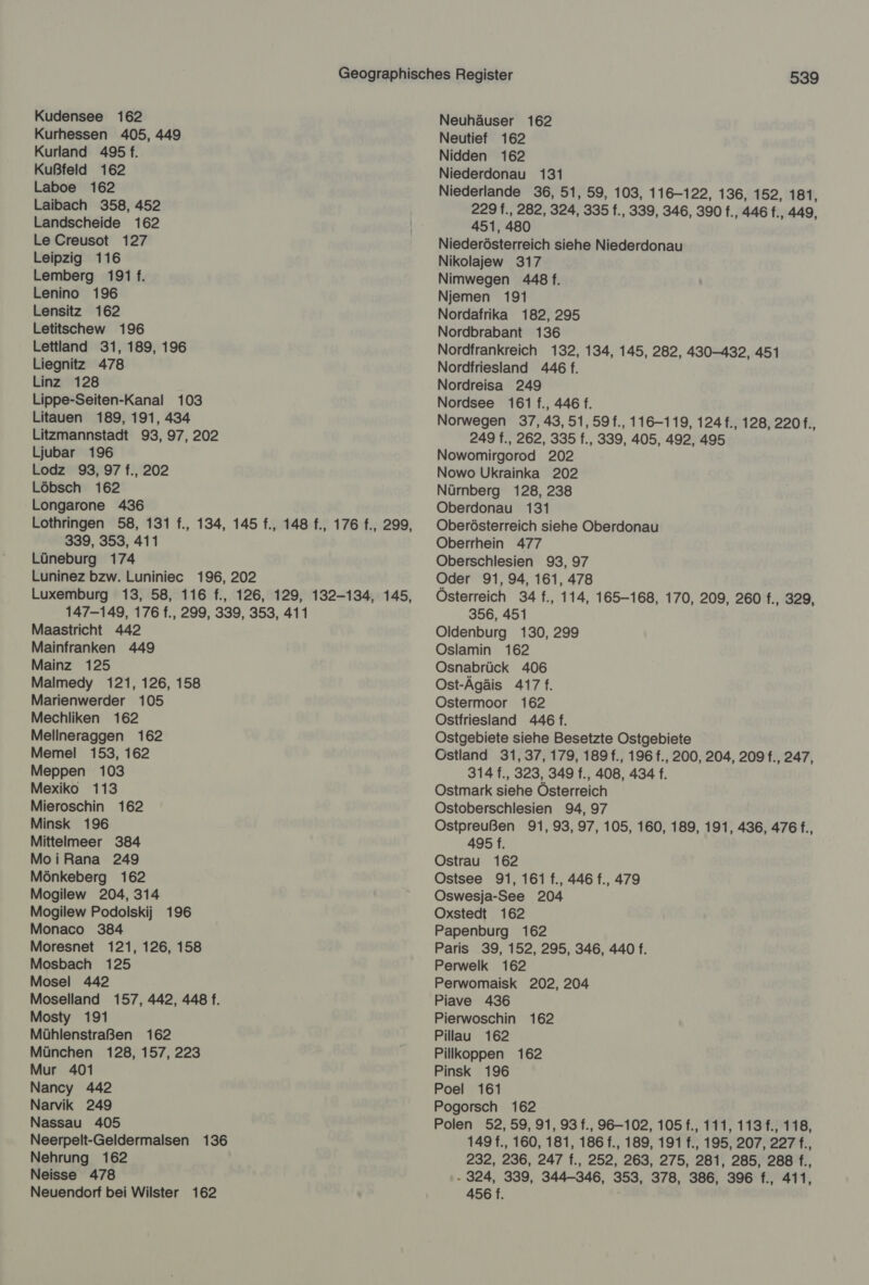 Kurhessen 405, 449 Kurland 495 f. Kußfeld 162 Laboe 162 Laibach 358, 452 Landscheide 162 Le Creusot 127 Leipzig 116 Lemberg 191 f. Lenino 196 Lensitz 162 Letitschew 196 Lettland 31, 189, 196 Liegnitz 478 Linz 128 Lippe-Seiten-Kanal 103 Litauen 189, 191, 434 Litzmannstadt 93, 97, 202 Ljubar 196 Lodz 93, 97 f., 202 Löbsch 162 Longarone 436 Lothringen 58, 131 f., 134, 145 f., 148 f., 176 f., 299, 339, 353, 411 Lüneburg 174 Luninez bzw. Luniniec 196, 202 Luxemburg 13, 58, 116 f., 126, 129, 132-134, 145, 147-149, 176 f., 299, 339, 353, 411 Maastricht 442 Mainfranken 449 Mainz 125 Malmedy 121, 126, 158 Marienwerder 105 Mechliken 162 Mellneraggen 162 Memel 153, 162 Meppen 103 Mexiko 113 Mieroschin 162 Minsk 196 Mittelmeer 384 MoiRana 249 Mönkeberg 162 Mogilew 204, 314 Mogilew Podolskij 196 Monaco 384 Moresnet 121, 126, 158 Mosbach 125 Mosel 442 Moselland 157, 442, 448 f. Mosty 191 Mühlenstraßen 162 München 128, 157, 223 Mur 401 Nancy 442 Narvik 249 Nassau 405 Neerpelt-Geldermalsen 136 Nehrung 162 Neisse 478 Neuendorf bei Wilster 162 539 Neuhäuser 162 Neutief 162 Nidden 162 Niederdonau 131 Niederlande 36, 51, 59, 103, 116-122, 136, 152, 181, 229 f., 282, 324, 335 f., 339, 346, 390 f., 446 f., 449, 451, 480 Niederösterreich siehe Niederdonau Nikolajew 317 Nimwegen 448 f. Njemen 191 Nordafrika 182, 295 Nordbrabant 136 Nordfrankreich 132, 134, 145, 282, 430-432, 451 Nordfriesland 446 f. Nordreisa 249 Nordsee 161 f., 446 f. Norwegen 37, 43, 51, 59f., 116-119, 124 f., 128, 220 f., 249 f., 262, 335 f., 339, 405, 492, 495 Nowomirgorod 202 Nowo Ukrainka 202 Nürnberg 128, 238 Oberdonau 131 Oberösterreich siehe Oberdonau Oberrhein 477 Oberschlesien 93, 97 Oder 91, 94, 161, 478 Österreich 34 f., 114, 165-168, 170, 209, 260 f., 329, 356, 451 Oldenburg 130, 299 Oslamin 162 Osnabrück 406 Ost-Ägäis 417. Ostermoor 162 Ostfriesland 446 f. Ostgebiete siehe Besetzte Ostgebiete Ostland 31,37, 179, 189 f., 196 f., 200, 204, 209 f., 247, 314 f., 323, 349 f., 408, 434 f. Ostmark siehe Österreich OÖstoberschlesien 94, 97 Ostpreußen 91, 93, 97, 105, 160, 189, 191, 436, 476 f., 495 f. Ostrau 162 Ostsee 91, 161 f., 446 f., 479 Oswesja-See 204 Oxstedt 162 Papenburg 162 Paris 39, 152, 295, 346, 440 f. Perwelk 162 Perwomaisk 202, 204 Piave 436 Pierwoschin 162 Pillau 162 Pillkoppen 162 Pinsk 196 Poel 161 Pogorsch 162 Polen 52,59, 91, 93 f., 96-102, 105 f., 111, 113 f., 118, 149 f., 160, 181, 186 f., 189, 191 f., 195, 207, 227 f., 232, 236, 247 f., 252, 263, 275, 281, 285, 288 f., . 324, 339, 344-346, 353, 378, 386, 396 f., 411, 456 f. |