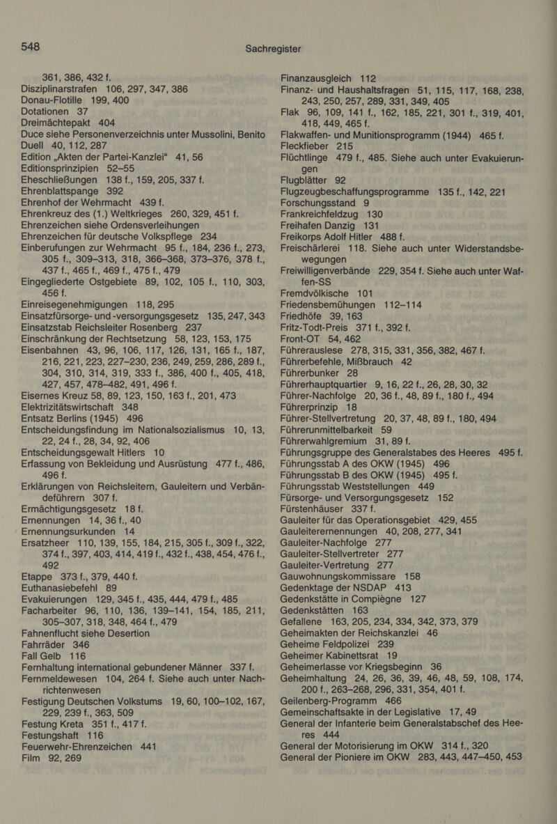 361, 386, 432 f. Disziplinarstrafen 106, 297, 347, 386 Donau-Flotille 199, 400 Dotationen 37 Dreimächtepakt 404 Duce siehe Personenverzeichnis unter Mussolini, Benito Duell 40, 112, 287 Edition „Akten der Partei-Kanzlei“ 41, 56 Editionsprinzipien 52-55 Eheschließungen 138 f., 159, 205, 337 f. Ehrenblattspange 392 Ehrenhof der Wehrmacht 4391. Ehrenkreuz des (1.) Weltkrieges 260, 329, 451 f. Ehrenzeichen siehe Ordensverleihungen Ehrenzeichen für deutsche Volkspflege 234 Einberufungen zur Wehrmacht 95 f., 184, 236 f., 273, 305 f., 309-313, 318, 366-368, 373-376, 378 f., 437 f., 465 f., 469 f., 475 f., 479 Eingegliederte Ostgebiete 89, 102, 105 f., 110, 303, 456 f. Einreisegenehmigungen 118, 295 Einsatzfürsorge- und -versorgungsgesetz 135, 247, 343 Einsatzstab Reichsleiter Rosenberg 237 Einschränkung der Rechtsetzung 58, 123, 153, 175 Eisenbahnen 43, 96, 106, 117, 126, 131, 165 f., 187, 216, 221, 223, 227-230, 236, 249, 259, 286, 289 f., 304, 310, 314, 319, 333 f., 386, 400 f., 405, 418, 427, 457, 478-482, 491, 496 f. Eisernes Kreuz 58, 89, 123, 150, 163 f., 201, 473 Elektrizitätswirtschaft 348 Entsatz Berlins (1945) 496 Entscheidungsfindung im Nationalsozialismus 10, 13, 22, 24 f., 28, 34, 92, 406 Entscheidungsgewalt Hitlers 10 Erfassung von Bekleidung und Ausrüstung 477 f., 486, 496 f. Erklärungen von Reichsleitern, Gauleitern und Verbän- deführern 307 f. Ermächtigungsgesetz 18f. Ernennungen 14, 36 f., 40 Ernennungsurkunden 14 Ersatzheer 110, 139, 155, 184, 215, 305 f., 309 f., 322, 374 f., 397, 403, 414, 419 f., 432 f., 438, 454, 476 f., 492 Etappe 373 f., 379, 440 f. Euthanasiebefehl 89 Evakuierungen 129, 345 f., 435, 444, 479 f., 485 Facharbeiter 96, 110, 136, 139-141, 154, 185, 211, 305-307, 318, 348, 464 f., 479 Fahnenflucht siehe Desertion Fahrräder 346 FallGelb 116 Fernhaltung international gebundener Männer 337 f. Fernmeldewesen 104, 264 f. Siehe auch unter Nach- richtenwesen Festigung Deutschen Volkstums 19, 60, 100-102, 167, 229, 239 f., 363, 509 Festung Kreta 351 f., 417 f. Festungshaft 116 Feuerwehr-Ehrenzeichen 441 Film 92, 269 Finanzausgleich 112 Finanz- und Haushaltsfragen 51, 115, 117, 168, 238 243, 250, 257, 289, 331, 349, 405 Flak 96, 109, 141 f., 162, 185, 221, 301 f., 319, 401 418, 449, 465 f. Flakwaffen- und Munitionsprogramm (1944) 465 f. Fleckfieber 215 Flüchtlinge 479 f., 485. Siehe auch unter Evakuierun- gen Flugblätter 92 Flugzeugbeschaffungsprogramme 135 f., 142, 221 Forschungsstand 9 Frankreichfeldzug 130 Freihafen Danzig 131 Freikorps Adolf Hitler 488 f. Freischärlerei 118. Siehe auch unter Widerstandsbe- wegungen Freiwilligenverbände 229, 354 f. Siehe auch unter Waf- fen-SS Fremdvölkische 101 Friedensbemühungen 112-114 Friedhöfe 39, 163 Fritz-Todt-Preis 371 f., 392 f. Front-OT 54, 462 Führerauslese 278, 315, 331, 356, 382, 467 f. Führerbefehle, Mißbrauch 42 Führerbunker 28 Führerhauptquartier 9, 16, 22 f., 26, 28, 30, 32 Führer-Nachfolge 20, 36 f., 48, 89 f., 180 f., 494 Führerprinzip 18 Führer-Stellvertretung 20, 37, 48, 89 f., 180, 494 Führerunmittelbarkeit 59 Führerwahlgremium 31,89 f. Führungsgruppe des Generalstabes des Heeres 495 f. Führungsstab A des OKW (1945) 496 Führungsstab B des OKW (1945) 495 f. Führungsstab Weststellungen 449 Fürsorge- und Versorgungsgesetz 152 Fürstenhäuser 337 f. Gauleiter für das Operationsgebiet 429, 455 Gauleiterernennungen 40, 208, 277, 341 Gauleiter-Nachfolge 277 Gauleiter-Stellvertreter 277 Gauleiter-Vertretung 277 Gauwohnungskommissare 158 Gedenktage der NSDAP 413 Gedenkstätte in Compiegne 127 Gedenkstätten 163 Gefallene 163, 205, 234, 334, 342, 373, 379 Geheimakten der Reichskanzlei 46 Geheime Feldpolizei 239 Geheimer Kabinettsrat 19 Geheimerlasse vor Kriegsbeginn 36 Geheimhaltung 24, 26, 36, 39, 46, 48, 59, 108, 174, 200 f., 263-268, 296, 331, 354, 401 f. Geilenberg-Programm 466 Gemeinschaftsakte in der Legislative 17,49 General der Infanterie beim Generalstabschef des Hee- res 444 General der Motorisierung im OKW 314 f., 320 General der Pioniere im OKW 283, 443, 447-450, 453