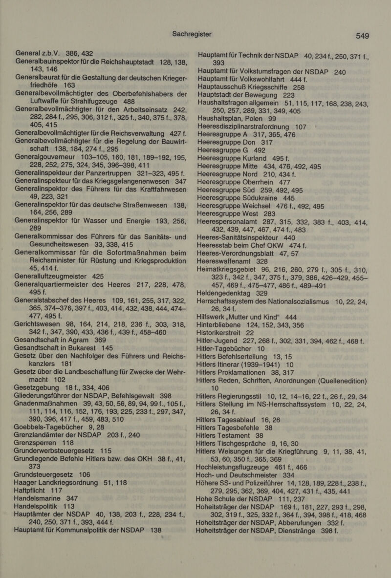 General z.b.V. 386, 432 Generalbauinspektor für die Reichshauptstadt 128, 138, 143, 146 Generalbaurat für die Gestaltung der deutschen Krieger- friedhöfe 163 Luftwaffe für Strahlfugzeuge 488 Generalbevollmächtigter für den Arbeitseinsatz 242, 282, 284 f., 295, 306, 312 f., 325 f., 340, 375 f., 378, 405, 415 Generalbevollmächtigter für die Reichsverwaltung 427 f. Generalbevollmächtigter für die Regelung der Bauwirt- schaft 138, 184, 274 f., 295 Generalgouverneur 103-105, 160, 181, 189-192, 195, 228, 252, 275, 324, 345, 396-398, 411 Generalinspekteur der Panzertruppen 321-323, 495 f. Generalinspekteur für das Kriegsgefangenenwesen 347 Generalinspektor des Führers für das Kraftfahrwesen 49, 223, 321 Generalinspektor für das deutsche Straßenwesen 138, 164, 256, 289 Generalinspektor für Wasser und Energie 193, 256, 289 Generalkommissar des Führers für das Sanitäts- und Gesundheitswesen 33, 338, 415 Generalkommissar für die Sofortmaßnahmen beim Reichsminister für Rüstung und Kriegsproduktion 45, 414 f. Generalluftzeugmeister 425 Generalquartiermeister des Heeres 217, 228, 478, 495 f. Generalstabschef des Heeres 109, 161, 255, 317, 322, 365, 374-376, 397 f., 403, 414, 432, 438, 444, 474— 477, 495 f. Gerichtswesen 98, 164, 214, 218, 236 f., 303, 318, 342 f., 347, 390, 433, 436 f., 439 f., 458-460 Gesandtschaft in Agram 369 Gesandtschaft in Bukarest 145 Gesetz über den Nachfolger des Führers und Reichs- kanzlers 181 Gesetz über die Landbeschaffung für Zwecke der Wehr- macht 102 Gesetzgebung 18 f., 334, 406 Gliederungsführer der NSDAP, Befehlsgewalt 398 Gnadenmaßnahmen 39, 43, 50, 56, 89, 94, 99 f., 105 f., 111, 114, 116, 152, 176, 193, 225, 233 f., 297, 347, 390, 396, 417 f., 459, 483, 510 Goebbels-Tagebücher 9, 28 Grenzlandämter der NSDAP 203 f., 240 Grenzsperren 118 Grunderwerbsteuergesetz 115 Grundlegende Befehle Hitlers bzw. des OKH 38 f., 41, 373 Grundsteuergesetz 106 Haager Landkriegsordnung 51, 118 Haftpflicht 117 Handelsmarine 347 Handelspolitik 113 Hauptämter der NSDAP 40, 138, 203 f., 228, 234 f., 240, 250, 371 f., 393, 444 f. Hauptamt für Kommunalpolitik der NSDAP 138 549 Hauptamt für Technik der NSDAP 40, 234 f., 250, 371 5 393 Hauptamt für Volkstumsfragen der NSDAP 240 Hauptamt für Volkswohlfahrt 444 f. Hauptausschuß Kriegsschiffe 258 Hauptstadt der Bewegung 223 Haushaltsfragen allgemein 51, 115, 117, 168, 238, 243, 250, 257, 289, 331, 349, 405 Haushaltsplan, Polen 99 Heeresdisziplinarstrafordnung 107 Heeresgruppe A 317, 365, 476 Heeresgruppe Don 317 Heeresgruppe G 492 Heeresgruppe Kurland 495 f. Heeresgruppe Mitte 434, 476, 492, 495 Heeresgruppe Nord 210, 434 f. Heeresgruppe Oberrhein 477 Heeresgruppe Süd 259, 492, 495 Heeresgruppe Südukraine 445 Heeresgruppe Weichsel 476 f., 492, 495 Heeresgruppe West 283 Heerespersonalamt 287, 315, 332, 383 f., 403, 414, 432, 439, 447, 467, 474 f., 483 Heeres-Sanitätsinspekteur 440 Heeresstab beim Chef OKW 474 f. Heeres-Verordnungsblatt 47, 57 Heereswaffenamt 328 | Heimatkriegsgebiet 96, 216, 260, 279 f., 305 f., 310, 323 f., 342 f., 347, 375 f., 379, 386, 426-429, 455- 457, 469 f., 475-477, 486 f., 489-491 Heldengedenktag 329 Herrschaftssystem des Nationalsozialismus 10, 22, 24, 26, 34 f. Hilfswerk „Mutter und Kind“ 444 Hinterbliebene 124, 152, 343, 356 Historikerstreit 22 Hitler-Jugend 227, 268 f., 302, 331, 394, 462 f., 468 f. Hitler-Tagebücher 10 Hitlers Befehlserteilung 13, 15 Hitlers Itinerar (1939-1941) 10 Hitlers Proklamationen 38, 317 Hitlers Reden, Schriften, Anordnungen (Quellenedition) 10 Hitlers Regierungsstil 10, 12, 14-16, 22 f., 26 f., 29, 34 Hitlers Stellung im NS-Herrschaftssystem 10, 22, 24, 26, 34 f. Hitlers Tagesablauf 16, 26 Hitlers Tagesbefehle 38 Hitlers Testament 38 Hitlers Tischgespräche 9, 16, 30 Hitlers Weisungen für die Kriegführung 9, 11, 38, 41, 53, 60, 350 f., 365, 369 Hochleistungsflugzeuge 461 f., 466 Hoch- und Deutschmeister 334 Höhere SS- und Polizeiführer 14, 128, 189, 228 f., 238 f., 279, 295, 362, 369, 404, 427, 431 f., 435, 441 Hohe Schule der NSDAP 111, 237 Hoheitsträger der NSDAP 169 f., 181, 227, 293 f., 298, 302, 319 f., 325, 332 f., 364 f., 394, 398 f., 418, 468 Hoheitsträger der NSDAP, Abberufungen 332 f. Hoheitsträger der NSDAP, Dienstränge 398 f.