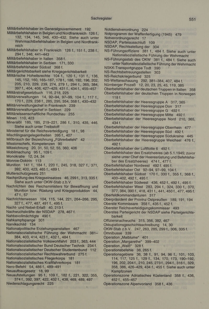 Militärbefehlshaber im Generalgouvernement 192 Militärbefehlshaber in Belgien und Nordfrankreich 126 f., 132, 134, 145, 346, 430-432. Siehe auch unter Wehrmachtbefehlshaber in Belgien und Nordfrank- reich Militärbefehlshaber in Frankreich 126 f., 151 f., 238 f., 294 f., 346, 441-443 Militärbefehlshaber in Italien 358 f. Militärbefehlshaber in Serbien 171, 330 Militärbefehlshaber Südost 368 f. Militärgerichtsbarkeit siehe Kriegsgerichtsbarkeit Militärische Hoheitsrechte 104 f., 120 f., 131 f., 136, 145, 152, 160, 165-167, 178 f., 186, 192, 196, 202, 205, 210, 229, 239, 274, 279 f., 294 f., 365, 384, 397 f., 404, 408, 427-429, 431 f., 434 f., 455-457 Militärstrafgesetzbuch 116, 218,225 Militärverwaltungen 14, 92-94, 97-99, 104 f., 117 f., 170 f., 229, 238 f., 285, 295, 354, 358 f., 430-432 Militärverwaltungschef in Frankreich 239 Militärverwaltungschef in Serbien 229 Militärwissenschaftliche Rundschau 255 Minen 110, 423 Mineralöl 185, 185, 219-221, 286 f., 310, 435, 446. Siehe auch unter Treibstoff Ministerrat für die Reichsverteidigung 18 f., 98 Mischlingsangelegenheiten 395 f., 407 Mißbrauch der Bezeichnung „Führerbefehl“ 42 Missionschefs, Kompetenzen 90 Mitzeichnung 20, 31, 50, 52, 55, 360, 406 Mobilmachung 95 f., 109 f. Monokratie 12, 24, 34 Monroe-Doktrin 113 Munition 141 f., 184 f., 220 f., 245, 318, 327 f., 371, 392, 400, 423, 465 f., 489 f. Mutterschutzgesetz 251 Nachprüfung des Kriegseinsatzes 46, 299 f., 313, 335 f. Siehe auch unter OKW-Stab z.b.V. Nachrichten des Reichsministers für Bewaffnung und Munition bzw. Rüstung und Kriegsproduktion 44, 47t.,57 Nachrichtenwesen 104, 115, 144, 221, 264-266, 295, 327 f., 477, 487, 491 f., 495 f. Nacht- und Nebel-Erlaß 40, 213 f. Nachwuchskräfte der NSDAP 278, 467 f. Nahbevollmächtigte 490 f. Nahkampfspange 301 Narvikschild 134 Nationalpolitische Erziehungsanstalten 467 Nationalsozialistische Führung der Wehrmacht 381- 384, 403, 414, 423 f., 432 f., 484 f. Nationalsozialistische Volkswohlfahrt 203 f., 363, 444 Nationalsozialistischer Bund Deutscher Technik 234 f. Nationalsozialistischer Deutscher Studentenbund 112 Nationalsozialistischer Rechtswahrerbund 275 f. Nationalsozialistisches Fliegerkorps 181 Nationalsozialistisches Kraftfahrerkorps 181 Nero-Befehl 54, 486 f., 489-491 Neuaufbaugesetz 18, 99 Neuaufstellungen 95 f., 109 f., 182 f., 221, 322, 355, 374 f., 392, 397, 422, 432 f., 438, 469, 489, 497 Niederschlagungsrecht 225 991 Notdienstverordnung 224 Notprogramm der Waffenfertigung (1945) 479 Notverordnungsrecht 17 NSDAP, Parteiausschluß 109 NSDAP, Rechtsstellung der 304 Nationalsozialistische Führung der Wehrmacht NS-Führungsstab des OKW 381 f., 484 f. Siehe auch unter Nationalsozialistische Führung der Wehrmacht NSKK-Transportgruppe Todt 390 NS-Rechtsbetreuungsstellen 303 NS-Reichskriegerbund 325 NS-Weltanschauung 292, 381-384, 407, 484 f. Nürnberger Prozeß 12, 20, 23, 25, 45, 119, 385 Oberbefehlshaber der deutschen Truppen in Italien 358 Oberbefehlshaber der deutschen Truppen in Norwegen 118 f. Oberbefehlshaber der Heeresgruppe A 317, 365 Oberbefehlshaber der Heeresgruppe Don 317 Oberbefehlshaber der Heeresgruppe G 492. Oberbefehlshaber der Heeresgruppe Mitte 492 f. Oberbefehlshaber der Heeresgruppe Nord 210, 365, 434 f. Oberbefehlshaber der Heeresgruppe Oberrhein 477 Oberbefehlshaber der Heeresgruppe Süd 492 f. Oberbefehlshaber der Heeresgruppe Südukraine 445 Oberbefehlshaber der Heeresgruppe Weichsel 476 f., 492 f. Oberbefehlshaber der Luftflotte 6 492 f. Oberbefehlshaber des Ersatzheeres (ab 5.1.1945; zuvor siehe unter Chef der Heeresrüstung und Befehlsha- ber des Ersatzheeres) 474 f., 4771. Oberbefehlshaber Nordwest 492 f. 495 f. Oberbefehlshaber Ost 92-94, 97-99, 104 f. Oberbefehlshaber Südost 170 f., 330 f., 355 f., 368 f., 400-402, 492 f., 495 f. Oberbefehlshaber Südwest 436, 452 f., 492 f., 495 f. Oberbefehlshaber West 283, 294 f., 324, 330 f., 370, 377, 384, 390 f., 418, 431 f., 441, 450 f., 477, 495 f. Oberfeldkommandanturen 317 Oberpräsident der Provinz Ostpreußen 189, 191, 194 Oberste Kommissare 358 f., 435 f., 452 f. Oberster Reichsverteidigungskommissar 493 Oberstes Parteigericht der NSDAP siehe Parteigerichts- barkeit Offiziersnachwuchs 315, 356, 382, 467 Okkupationsgeschichtsschreibung 14, 30 OKW-Stab z.b.V. 247, 263, 285, 299 f., 306, 335 f. Omnibusse 339 Operation „Maiblume“ 401 Operation „Margarethe“ 399-402 Operation „Weiß“ 328 f. Operationsbefehle 38, 265 f. Operationsgebiete 36, 38 f., 91, 94, 96 f., 101, 103, 114, 117, 125 f., 129 f., 134, 170, 173, 190-192, 196, 202, 204 f., 210, 245, 273f., 294 f., 316 f., 329, 358, 386, 426-429, 434 f., 455 f. Siehe auch unter Kampfzonen Operationszone Adriatisches Küstenland 358 f., 436, 452 f., 455-457 Operationszone Alpenvorland 358 f., 436