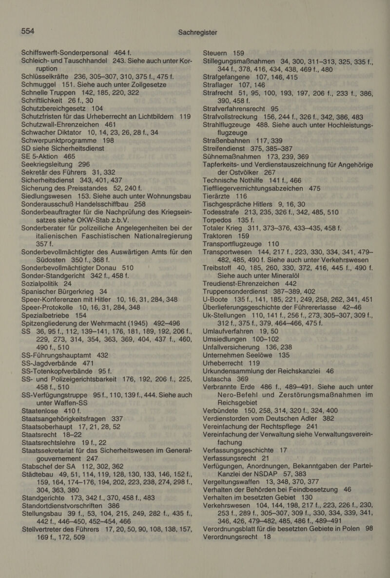 Schiffswerft-Sonderpersonal 464 f. Schleich- und Tauschhandel 243. Siehe auch unter Kor- ruption Schlüsselkräfte 236, 305-307, 310, 375 f., 475 f. Schmuggel 151. Siehe auch unter Zollgesetze Schnelle Truppen 142, 185, 220, 322 Schriftlichkeit 26 f., 30 Schutzbereichgesetz 104 Schutzfristen für das Urheberrecht an Lichtbildern 119 Schutzwall-Ehrenzeichen 461 Schwacher Diktator 10, 14, 23, 26, 28 f., 34 Schwerpunktprogramme 198 SD siehe Sicherheitsdienst SE 5-Aktion 465 Seekriegsleitung 296 Sekretär des Führers 31, 332 Sicherheitsdienst 343, 401, 437 Sicherung des Preisstandes 52, 240 f. Siedlungswesen 153. Siehe auch unter Wohnungsbau Sonderausschuß Handelsschiffbau 258 Sonderbeauftragter für die Nachprüfung des Kriegsein- satzes siehe OKW-Stab z.b.V. Sonderberater für polizeiliche Angelegenheiten bei der italienischen Faschistischen Nationalregierung 3574; Sonderbevollmächtigter des Auswärtigen Amts für den Südosten 350 f., 368 f. Sonderbevollmächtigter Donau 510 Sonder-Standgericht 342 f., 458 f. Sozialpolitik 24 Spanischer Bürgerkrieg 34 Speer-Konferenzen mit Hitler 10, 16, 31, 284, 348 Speer-Protokolle 10, 16, 31, 284, 348 Spezialbetriebe 154 Spitzengliederung der Wehrmacht (1945) 492-496 SS 36, 95 f., 112, 139-141, 176, 181, 189, 192, 206 f., 229, 273, 314, 354, 363, 369, 404, 437 f., 460, 490 f., 510 SS-Führungshauptamt 432 SS-Jagdverbände 471 SS-Totenkopfverbände 95 f. SS- und Polizeigerichtsbarkeit 176, 192, 206 f., 225, 458 f., 510 SS-Verfügungstruppe 95f., 110, 139 f., 444. Siehe auch unter Waffen-SS Staatenlose 410 f. Staatsangehörigkeitsfragen 337 Staatsoberhaupt 17, 21, 28, 52 Staatsrecht 18-22 Staatsrechtslehre 19f., 22 Staatssekretariat für das Sicherheitswesen im General- gouvernement 247 Stabschef der SA 112, 302, 362 Städtebau 49, 51, 114, 119, 128, 130, 133, 146, 152 f., 159, 164, 174-176, 194, 202, 223, 238, 274, 298 f., 304, 363, 380 Standgerichte 173, 342 f., 370, 458 f., 483 Standortdienstvorschriften 386 Stellungsbau 39 f., 53, 104, 215, 249, 282 f., 435 f., 442 f., 446-450, 452-454, 466 Stellvertreter des Führers 17,20, 50, 90, 108, 138, 157, 169 f., 172, 509 Steuern 159 Stillegungsmaßnahmen 34, 300, 311-313, 325, 335 f., 344 f., 378, 416, 434, 438, 469 f., 480 Strafgefangene 107, 146, 415 Straflager 107, 146 Strafrecht 51, 95, 100, 193, 197, 206 f., 233 f., 386, 390, 458 f. Strafverfahrensrecht 95 Strafvollstreckung 156, 244 f., 326 f., 342, 386, 483 Strahlflugzeuge 488. Siehe auch unter Hochleistungs- flugzeuge Straßenbahnen 117, 339 Streifendienst 375, 385-387 Sühnemaßnahmen 173, 239, 369 Tapferkeits- und Verdienstauszeichnung für Angehörige der Ostvölker 267 Technische Nothilfe 141 f., 466 Tieffliegervernichtungsabzeichen 475 Tierärzte 116 Tischgespräche Hitlers 9, 16, 30 Todesstrafe 213, 235, 326 f., 342, 485, 510 Torpedos 135 f. Totaler Krieg 311, 373-376, 433-435, 458 f. Traktoren 159 Transportflugzeuge 110 Transportwesen 144, 217 f., 223, 330, 334, 341, 479- 482, 485, 490 f. Siehe auch unter Verkehrswesen Treibstoff 40, 185, 260, 330, 372, 416, 445 f., 490 f. Siehe auch unter Mineralöl Treudienst-Ehrenzeichen 442 Truppensonderdienst 387-389, 402 U-Boote 135 f., 141, 185, 221, 249, 258, 262, 341, 451 Überlieferungsgeschichte der Führererlasse 42-46 Uk-Stellungen 110, 141 f., 256 f., 273, 305-307, 309 f., 312 f., 375 f., 379, 464-466, 4751. Umlaufverfahren 19, 50 Umsiedlungen 100-102 Unfallversicherung 136, 238 Unternehmen Seelöwe 135 Urheberrecht 119 Urkundensammlung der Reichskanzlei 46 Ustascha 369 Verbrannte Erde 486 f., 489-491. Siehe auch unter Nero-Befehl und Zerstörungsmaßnahmen im Reichsgebiet Verbündete 150, 258, 314, 320 f., 324, 400 Verdienstorden vom Deutschen Adler 382 Vereinfachung der Rechtspflege 241 Vereinfachung der Verwaltung siehe Verwaltungsverein- fachung Verfassungsgeschichte 17 Verfassungsrecht 21 Verfügungen, Anordnungen, Bekanntgaben der Partei- Kanzlei der NSDAP 57, 383 Vergeltungswaffen 13, 348, 370, 377 Verhalten der Behörden bei Feindbesetzung 46 Verhalten im besetzten Gebiet 130 Verkehrswesen 104, 144, 198, 217 f., 223, 226 f., 230, 253 f., 289 f., 305-307, 309 f., 330, 334, 339, 341, 346, 426, 479-482, 485, 486 f., 489-491 Verordnungsblatt für die besetzten Gebiete in Polen 98 Verordnungsrecht 18