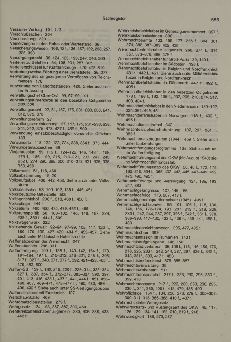 Versailler Vertrag 101, 113 Verschlußsachen 264 Verschrottung 220 Versetzungen in den Ruhe- oder Wartestand 36 Versicherungswesen 106, 134, 136, 157, 192, 238, 257, 325, 353 Versorgungsrecht 39, 124, 135, 193, 247, 343, 363 Verteiler zu Befehlen 54, 108, 201, 267, 305 Verteilerschlüssel für Kraftfahrzeuge 470-472, 510 Vertretungsweise Führung einer Dienststelle 36, 277 Verwertung des eingezogenen Vermögens von Reichs- feinden 176 Verwertung von Lagerbeständen 426. Siehe auch un- ter Erfassung Verwaltungschef Ober-Ost 93, 97-99, 101 Verwaltungsführerkorps in den besetzten Ostgebieten 223-225 Verwaltungsrecht 27, 51, 157, 175, 231-233, 238, 241, 312, 375, 378 Verwaltungsreform 27 Verwaltungsvereinfachung 27, 157, 175, 231-233, 238, 241, 312, 375, 378, 437 f., 469 f., 509 Verwendung einsatzbeschädigter versehrter Offiziere 133 Verwundete 118, 122, 133, 234, 338, 364 f., 375, 444 Verwundetenabzeichen 89 Vierjahresplan 59, 119 f., 124-126, 146, 148 f., 168, 179 f., 186, 199, 215, 219-221, 233, 241, 245, 252 f., 274, 290, 295, 300, 310-313, 321, 326, 336, 353, 458 Völkerrecht 51, 118, 460 Volksabstimmung 18, 20 Volksaufgebot 436, 442, 452. Siehe auch unter Volks- sturm Volksdeutsche 93, 100-102, 138 f., 445, 451 Volksdeutsche Mittelstelle 509 Volksgerichtshof 236 f., 318, 439 f., 458 f. Volkspflege 444 f. Volkssturm 460, 466, 475, 479, 482 f., 489 Volkstumspolitik 60, 100-102, 146, 148, 167, 229, 239 f., 363 f., 444 f., 509 Volkswagenwerk 222 Vollziehende Gewalt 92-94, 97-99, 105, 117, 120 f., 160, 170, 199, 427-429, 434 f., 455-457. Siehe auch unter Militärische Hoheitsrechte Waffenabzeichen der Wehrmacht 247 Waffenattaches 296, 331 Waffenfertigung 109 f., 135 f., 140-142, 154 f., 178, 181-184, 197 f., 210-212, 219-221, 245 f., 306, 317 f., 327 f., 348, 371, 377 f., 392, 421-423, 465 f., 479, 483, 509 Waffen-SS 139f., 182, 215, 220 f., 229, 314, 322-324, 327 f., 337, 354 f., 372-377, 385-387, 392, 397, 401, 413, 416, 433 f., 437 f., 441, 444 f., 451, 458- 460, 467, 469-471, 475-477 f., 480, 483, 486 f., 490, 492 f. Siehe auch unter SS-Verfügungstruppe Waffenstillstand mit Frankreich 127 Warschau-Schild 469 Wehrersatzdienststellen 279 f. Wehrgesetz 1934, 193, 287, 387, 390, 460 Wehrkreisbefehlshaber allgemein 280, 306, 386, 433, 442 f. 555 Wehrkreisbefehlshaber im Generalgouvernement 397 f. Wehrkreiskommissionen 306 Wehrmachtbeamte 133, 159, 177, 226 f,, 304, 361, 374, 382, 387-389, 402, 438 Wehrmachtbefehlshaber allgemein 260, 274 f,, 314, 357, 373-376, 386, 475 f. Wehrmachtbefehlshaber für Groß-Paris 39, 440 f. Wehrmachtbefehlshaber im Südosten 198 f. Wehrmachtbefehlshaber in Belgien und Nordfrankreich 431 f., 442 f., 451. Siehe auch unter Militärbefehls- haber in Belgien und Nordfrankreich Wehrmachtbefehlshaber in Dänemark 447 f., 492 f,, 495 f. Wehrmachtbefehlshaber in den besetzten Ostgebieten 178 f., 186 f., 192, 196 f., 202, 205, 210, 274, 317, 408, 434 f. Wehrmachtbefehlshaber in den Niederlanden 120-122, 324, 391, 449, 451 Wehrmachtbefehlshaber in Norwegen 118 f., 492 f., 495 f. Wehrmachtdienststrafhof 343 Wehrmachtdisziplinarstrafordnung 107, 297, 361 f., 386 f. Wehrmachtersatzprogramm (1944) 469 f. Siehe auch unter Einberufungen Wehrmachtfertigungsprogramme 135. Siehe auch un- ter Waffenfertigung Wehrmachtführungsamt des OKW (bis August 1940) sie- he Wehrmachtführungsstab Wehrmachtführungsstab des OKW 38, 40 f., 172, 178, 183, 216, 354 f., 365, 402, 443, 445, 447-449, 452, 475, 490, 495 f. Wehrmachtfürsorge und -versorgung 124, 135, 193, 247, 363 Wehrmachtgefängnisse 107, 146, 156 Wehrmachtgefolge 173, 207, 417 f. Wehrmachtgeneralquartiermeister (1945) 495 f. Wehrmachtgerichtsbarkeit 95, 101, 106 f., 116, 130, 146, 156, 172-174, 193, 207, 213 f., 218, 225, 233 f., 242, 244, 287, 297, 326 f., 342 f., 351 f., 370, 386-390, 417-420, 432 f., 436 f., 439-441, 458 f., 483 Wehrmachtnachrichtenwesen 295, 477, 495 f. Wehrmachtrichter 389 Wehrmachtsmission im Rumänien 143 f. Wehrmachtstrafgefangene 146, 156 Wehrmachtstrafverfahren 95, 106 f., 116, 146, 156, 176, 218, 225, 233 f., 242, 244, 287, 297, 326 f., 342 f., 343, 351f., 390, 417 f., 483 Wehrmachtstreifendienst 375, 385-387 Wehrmachtsverwaltung 38 Wehrmachtswaffenamt 511 Wehrmachitransportchef 217 f., 223, 230, 295, 330 f., 359, 418 Wehrmachttransporte 217 f., 223, 230, 253, 286, 295, 330 f., 341, 359, 400 f., 418, 479, 485, 490 Wehrpflichtige 154 f., 184, 236, 273, 279 f., 305-307, 309-311, 318, 366-368, 410 f., 437 f. Wehrrecht siehe Wehrgesetz Wehmiirtschafts- und Rüstungsamt des OKW 45, 117, . 126, 129, 134, 141, 183, 210, 219 f., 248 Wehrwürdigkeit 156, 279,.287