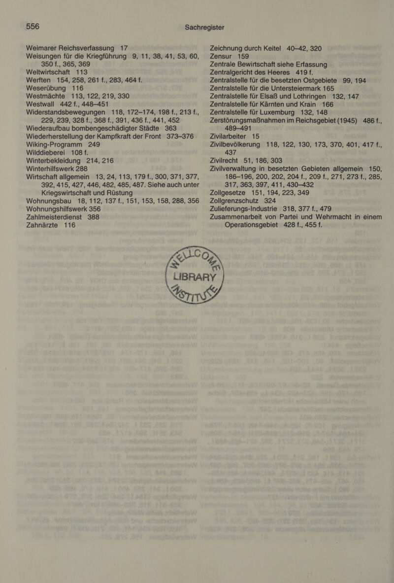 Weimarer Reichsverfassung 17 Weisungen für die Kriegführung 9, 11, 38, 41, 53, 60, 350 f., 365, 369 Weltwirtschaft 113 Werften 154, 258, 261 f., 283, 464 f. Weserübung 116 Westmächte 113, 122, 219, 330 Westwall 442 f., 448-451 Widerstandsbewegungen 118, 172-174, 198 f., 213 f., 229, 239, 328 f., 368 f., 391, 436 f., 441, 452 Wiederaufbau bombengeschädigter Städte 363 Wiederherstellung der Kampfkraft der Front 373-376 Wiking-Programm 249 Wilddieberei 108 f. Winterbekleidung 214, 216 Winterhilfswerk 288 Wirtschaft allgemein 13, 24, 113, 179 f., 300, 371, 377, 392, 415, 427, 446, 482, 485, 487. Siehe auch unter Kriegswirtschaft und Rüstung Wohnungsbau 18, 112, 137 f., 151, 153, 158, 288, 356 Wohnungshilfswerk 356 Zahlmeisterdienst 388 Zahnärzte 116 Zeichnung durch Keitel 40-42, 320 Zensur 159 Zentrale Bewirtschaft siehe Erfassung Zentralgericht des Heeres 419. Zentralstelle für die besetzten Ostgebiete 99, 194 Zentralstelle für die Untersteiermark 165 Zentralstelle für Elsaß und Lothringen 132, 147 Zentralstelle für Kärnten und Krain 166 Zentralstelle für Luxemburg 132, 148 Zerstörungsmaßnahmen im Reichsgebiet (1945) 486 f., 489-491 Zivilarbeiter 15 Zivilbevölkerung 118, 122, 130, 173, 370, 401, 417 f., 437 Zivilrecht 51, 186, 303 Zivilverwaltung in besetzten Gebieten allgemein 150, 186-196, 200, 202, 204 f., 209 f., 271, 273 f., 285, 317, 363, 397, 411, 430-432 Zollgesetze 151, 194, 223, 349 Zollgrenzschutz 324 Zulieferungs-Industrie 318, 377 f., 479 Zusammenarbeit von Partei und Wehrmacht in einem Operationsgebiet 428 f., 455 f. 