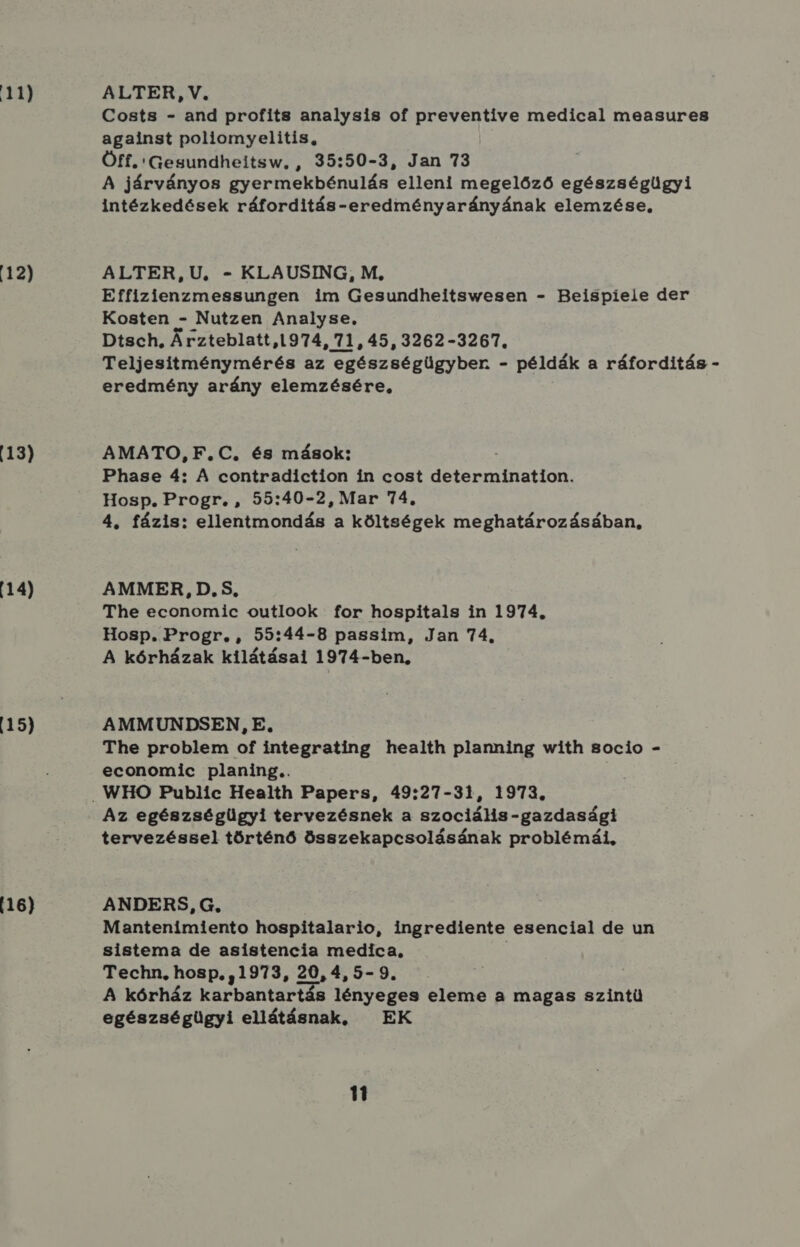 12) 13) 14) 15) 16) Costs - and profits analysis of preventive medical measures against poliomyelitis., Öff. Gesundheitsw, , 35:50-3, Jan 73 A járványos gyermekbénulás elleni megelőző egészségügyi intézkedések ráforditás-eredményarányának elemzése, ALTER, U, - KLAUSING, M, Effizienzmessungen im Gesundheitswesen - Beispiele der Kosten - Nutzen Analyse, Dtsch, Árzteblatt,1974, 71,45,3262-3267., Teljesítménymérés az egészségügyber - példák a ráforditás - eredmény arány elemzésére, AMATO, F.C, és mások: Phase 4: A contradiction in cost determination. Hosp. Progr. , 55:40-2, Mar 74. 4, fázis: ellentmondás a költségek meghatározásában, AMMER, D.S, The economic outlook for hospitals in 1974. Hosp. Progr. , 55:44-8 passim, Jan 74. A kórházak kilátásai 1974-ben, AMMUNDSEN, E, The problem of integrating health planning with socio - economic planing.. Az egészségügyi tervezésnek a szociális-gazdasági tervezéssel történő összekapcsolásának problémái, ANDERS, G., Mantenimiento hospitalario, ingrediente esencial de un sistema de asistencia medica, Techn, hosp,, 1973, 20,4,5- 9. A kórház karbantartás lényeges eleme a magas szintü egészségügyi ellátásnak, — EK 11