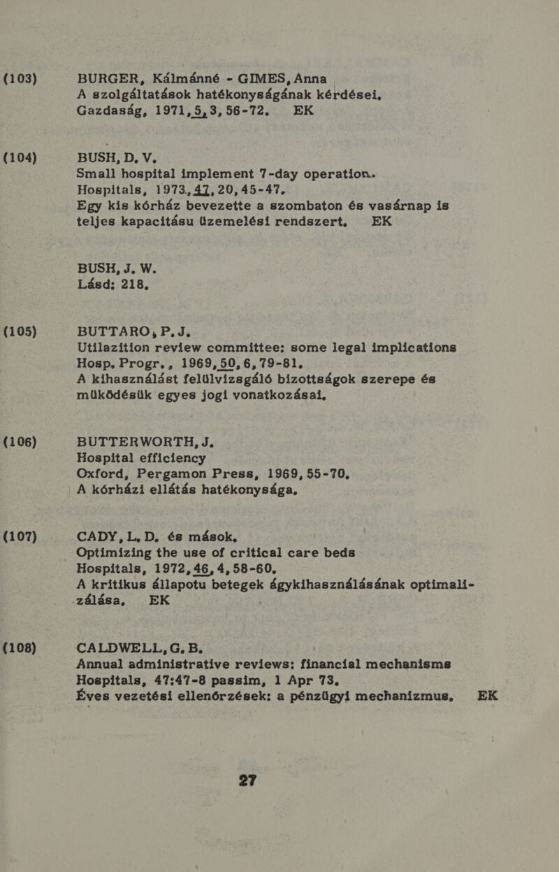 (103) (104) (105) (106) (107) (1083) BURGER, Kálmánné - GIMES, Anna A szolgáltatások hatékonyságának kérdései, Gazdaság, 1971,5,3, 56-72. EK BUSH, D. V, Small hospital implement 7-day operation. Hospitals, 1973.,47,20,45-47. Egy kis kórház bevezette a szombaton és vasárnap Ís teljes kapacitásu Üzemelési renászert, EK BUSH, J, W. Lásd; 218, BUTTARO, P.J, Utilazítion review committee: some legal implíications Hosp. Progr. , 1969, 50, 6, 79-81, A kihasználást felülvizsgáló bizottságok szerepe és működésük egyes jogi vonatkozásai, BUTTERWORTH, J, Hospital efficiency Oxford, Pergamon Press, 1969,55-70., A kórházi ellátás hatékonysága, CADY, L, D. és mások, Hospitals, 1972, 46, 4, 58-60, A kritikus állapotu betegek ágykihasználásának optimali- CALDWELL, G. B. Annual administrative reviews: financial mechanisms Hospitals, 47:47-8 passim, 1 Apr 73. Éves vezetési ellenőrzések: a pénzügyi mechanizmus, — EK