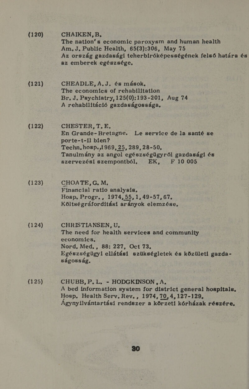 (120) (121) (122) (123) (124) (125) CHAIKEN, B, The nation s economic paroxyem and human health Am, J. Public Health, 65(3):306, May 75 Az ország gazdasági teherbiróképességének felső határa és az emberek egészsége, : CHEADLE, A.J. és mások, The economics of rehabilitation Br, J. Pgychiatry, 125(0):193-201, Aug 74 A rehabilitáció gazdaságossága, CHESTER, T., E. En Grande- Bretagne. Le service de la santé se porte-t-il bien? Techn. hosp. 1969, 25, 289, 28-50, Tanulmány az angol egészségügyről gazdasági és szervezési szempontból, EK, F 10 005 CHOATE, G. M, Financiar ratio analysis, Hosp, Progr. , 1974,55,1,49-57, 67. Költségráforditási arányok elemzése, CHRISTIANSEN, U, The need for health servíces and community economics, Nord, Med. , 88: 227, Oct 73. Egészségügyi ellátási szükségletek és közületi gazda- ságosság. CHUBB, P.L, - HODGKINSON , A, A bed information system for district generai hospítals, Hosp. Health Serv, Rev, , 1974,70,4,127-129, Ágynyilvántartási rendszer a körzeti kórházak részére,