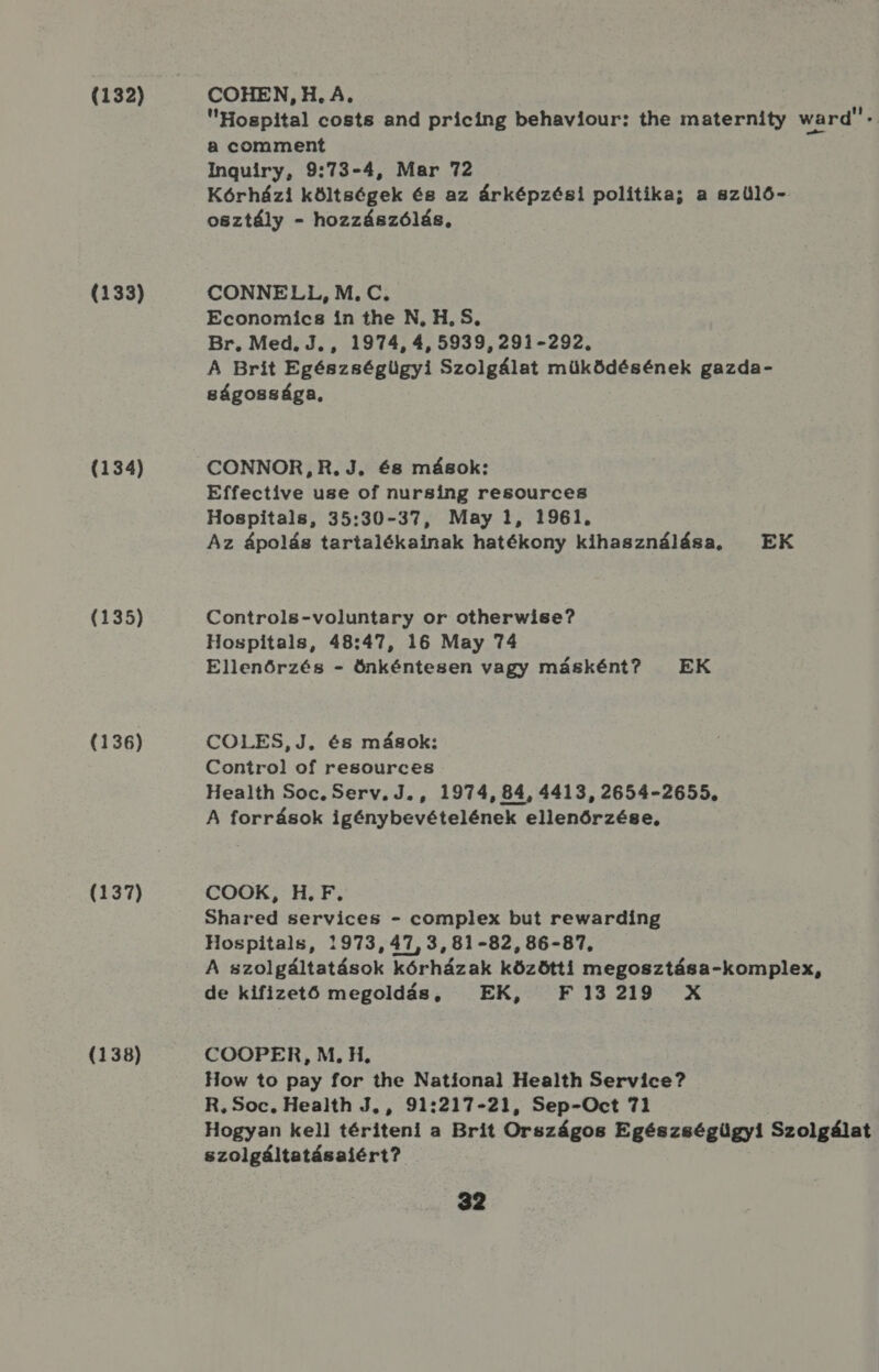 (132) (133) (134) (135) (136) (137) (138) COHEN, H. A, Hospital costs and pricing behaviour: the maternity ward . a comment Inguiry, 9:73-4, Mar 72 Kórházi költségek és az árképzési politika; a szülő- osztály - hozzászólás, CONNELI1,, M, C. Economics in the N, H. S, Br, Med. J., 1974, 4,5939,291-292. A Brit Egészségügyi Szolgálat müködésének gazda- gságossága, CONNOR, R.J, és mások; Effective use Oof nursing resources Hospitals, 35:30-37, May 1, 1961. Az ápolás tartalékainak hatékony kihasználása, — EK Controls-voluntary or otherwise? Hospitals, 48:47, 16 May 74 Ellenőrzés - önkéntesen vagy másként? EK COLES,J. és mások; Control of resources Health Soc. Serv.J., 1974, 84, 4413, 2654-2655. A források igénybevételének ellenőrzése, COOK, H., F, Shared services - complex but rewarding Hospitals, 1973, 47, 3, 81-82, 86-87, A szolgáltatások kórházak közötti megosztása-komplex, de kifizető megoldás, EK, F13219 X COOPER, M. H. How to pay for the National Health Service? R, Soc, Health J, , 91:217-21, Sep-Oect 71 Hogyan kell tériteni a Brit Országos Egészségügyi Szolgálat szolgáltatásaiért?
