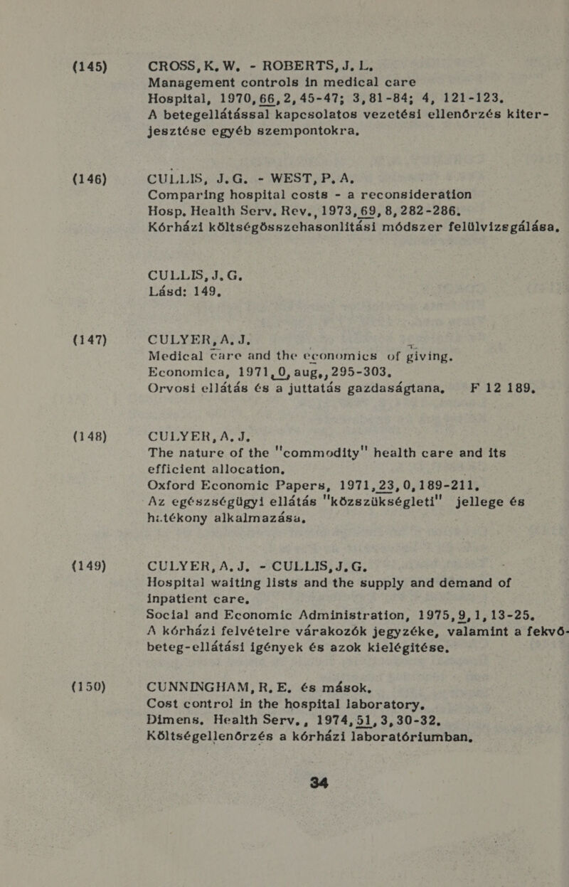 (145) (146) (147) (148) (149) (150) CROSS, K, W, - ROBERTS, J., L, Management controls in medical care Hospital, 1970,66,2,45-47; 3,81-84; 4, 121-123. A betegellátással kapcsolatos vezetési ellenőrzés kiter- jesztése egyéb szempontokra, CULLIS e 1aG ás WEST, PGA; Comparing hospital costs - a reconsideration Hosp. Health Serv., Rev, , 1973, 69, 8,282-286. Kórházi költségösszehasonlitási módszer felülvizsgálása, CGULLIS IG. Lásd: 149. CULYER, A. J. Medical care and the economics of giving. Economica, 1971,0, aug, , 295- -303, Orvosi ellátás és a a jttaták gazdaságtana, — F 112189. CÜLYEH, A d. The nature of the eommodity health care and its efficient allocation, é Oxford Economic Papers, 1971,23,0,189-211, hatékony alkalmazása, CULYER, A.J. -CULLIS, JG. Hospital waiting lists and the supply and demánd of inpatient care, 50cial and Economic Administration, 1975,9,1,13-25. A kórházi felvételre várakozók jegyzéke, valamint a fekvő- beteg-ellátási igények és azok kielégitése, CUNNINGHAM, R, E. és mások, Cost control! in the hospital laboratory, Dimens, Health Serv,, 1974,51,3,30-32. Költségellenőrzés a kórházi laboratóriumban,