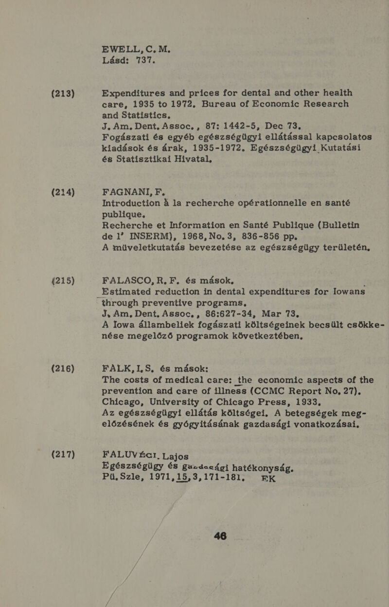 (213) (214) 4215) (216) (217) EWELL,C.M. Lásd: 737. Expenditures and prices for dental and other heaith care, 1935 to 1972. Bureau of Economic Research and Statistics, J, Am, Dent, Assoc, , 87: 1442-5, Dec 73, Fogászati és egyéb egészségügyi ellátással kapcsolatos kiadások és árak, 1935-1972. Egészségügyi Kutatási és Statisztikai Hivatal, FAGNANI, F, § Introduction 4 la recherche opérationnelle en santé publigue, Recherche et Information en Santé Publigue (Bulletin de 1 INSERM), 1968, No. 3, 836-856 pp. A müveletkutatás bevezetése az egészségügy területén, FALASCO, R. F. és mások, ! Estimated reduction in dental expenditures for lowans J, Am, Dent, Assoc, , 86:627-34, Mar 73. A Iowa állambeliek fogászati költségeinek becsült csökke- nése megelőző programok következtében, FALK,I.S. és mások: I The costs of medical care: the economic aspects of the prevention and care of illness (CCMC Report No, 27). Chicago, University of Chicago Press, 1933. Az egészségügyi ellátás költségei. A betegségek meg- előzésének és gyógyitásának gazdasági vonatkozásai, FALUV ÉGI Lajos Egészségügy és Bazrdaaági hatékonyság. Pü.Szle, 1971,15,3,171-181, RK