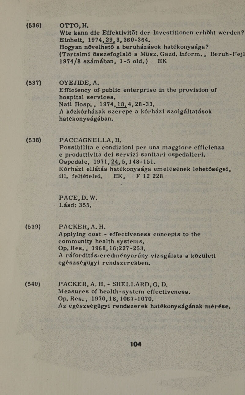 (536) (537) (538) (539) (540) OTTO, H. Wie kann die Effektívitát der Investitionen erhőht werden? Einheit, 1974, 29, 3, 360-364. Hogyan növelhető a beruházások hatékonysága? (Tartalmi összefoglaló a Müsz. Gazd, Inform. , Beruh-Fejl 1974/8 számában, 1-5 old.) EK OYEJIDE, A, Efficiency of-public enterprise in the provision of hospital services, Nat! Hosp. , 1974,18,4,28-33., A közkórházak szerepe a kórházi szolgáltatások hatékonyságában, PACCAGNELLA, B. Possibilita e condizioni per una maggiore efficienza e produttivita dei servizi sanítari ospedalieri, Ospedale, 1971,24,5,148-151. Kórházi ellátás hatékonysága emelésének lehetőségei, PACE, D. W, Lásd: 355. PACKER, A. H. Applying cost - effectiveness concepts to the community health systems, Op. Res., , 1968, 16:227-253., A ráforditás-eredményarány vizsgálata a közületi egészségügyi rendszerekben, PACKER, A. H. - SHELLARD, G. D. Measures of health-system effectiveness. Op. Res., 1970,18,1067-1070, Az egészségügyi rendszerek hatékonyságának mérése,