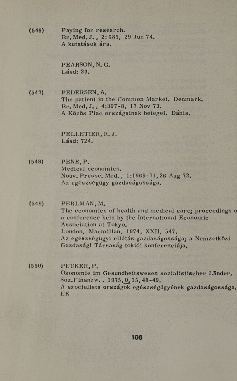 (546) (547) (548) (549) (550) Paying for research, Br. Med.J., 2:685, 29 Jun 74. A kutatások ára, PEARSON, N. G. Lásd: 23. PEDERSEN, A, The patient in the Common Market. Denmark, Br. Med, J. , 4:397-8, 17 Nov 73, A Közös Piac országainak betegei. Dánia, PELLETER:R. d. Lásd: 724. PENE, P., Medical economics, Nouv., Presse, Med, , 1:1969-71,26 Aug 72. Az egészségügy gazdaságossága, PERI.MAN, M, The economics of health and medical care; proceedings 0 a conference held by the International Economic Association at Tokyo, l.ondon, Macmillan, 1974, XXII, 547. Az egészségügyi ellátás gazdaságossága; a Nemzetközi Gazdasági Társaság tokiói konferenciája, PEUKER, P. ö Ökonomie im Gesundheitswesen sozialistischer Lönder, So0z.Finanzw, , 1975,0,15, 48-49. A szocialista országok egészségügyének gazdaságossága, EK