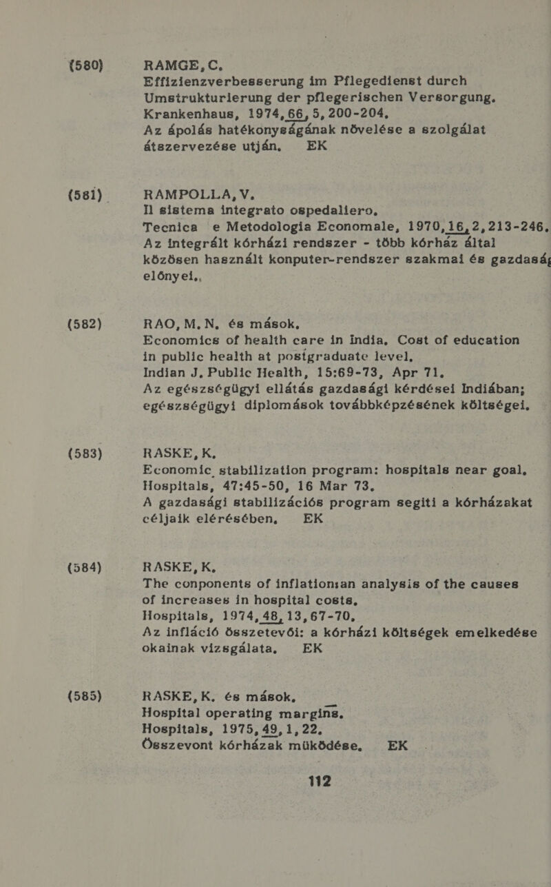 (580) (582) (583) (584) (585) RAMGE, C., Effizienzverbesserung im Pílegedienst durch Umsirukturierung der pflegerischen Versgorgung. Krankenhaus, 1974, 66, 5, 200-204, Az ápolás hatékonyságának növelése a szolgálat átszervezése utján. EK RAMPOLLA, V. Il sistema integrato ospedaliero, Tecnica e Metodologia Economale, 1970,16,2,213-246, Az integrált kórházi rendszer - több kórház által közösen használt konputer-rendszer szakmai és gazdaság előnyei,, RAO, M.N, és mások, Economics of health care in india, Cost of education in public health at posígraduate level, Indian J, Public Health, 15:69-73, Apr 71. Az egészségügyi ellátás gazdasági kérdései Indiában; egészségügyi diplomások továbbképzésének költségei, RASKE, K, Economic stabilization program: hospítals near goal, Hospitals, 47:45-50, 16 Mar 73. A gazdasági atabilízációé program segiti a köztéseket céljaik elérésében, EK RASKE,K, The conponents of inflationsan analysis of the causes of increases in hospital costs, Hospitals, 1974, 48, 13,67-70, Az infláció összetevői: a kórházi költségek emelkedése okainak vizsgálata, EK RASKE,K., és mások, Hospital operating margingz, Hospitals, 1975, 49, 1, 22. Összevont KÖLHáZGÚ működége. EK