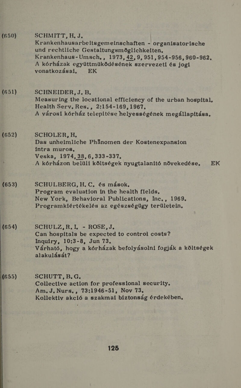 (650) (651) (652)  SCHMITT, H, J. I Krankenhausarbeitsgemeinschaften - organisatorische und rechtliche Gestaltungsmöglichkeiten, Krankenhaus- Umsch, , 1973, 42,9,951,954-956, 960-962. A kórházak együttmüködésének szervezeti és jogi vonatkozásai, EK SCHNEIDER, J.B. Measuring the locational efficiency of the urban hospital, Health Serv., Res. , 2:154-169, 1967, A városi kórház telepítése helyességének megállapitása, SCHOLER, H, Das unheimiiche Phánomen der Kostenexpansion intra muro8, Veska, 1974, 38,6,333-337., A kórházon belüli költségek nyugtalanító növekedése, EK SCHULBERG, H. C, és mások, Program evaluation in the health fields, New York, Behavioral Publications, Inc. , 1969. Programkiértékelés az egészségügy területein, SCHULZ,R.I, - ROSE,J, Can hospitals be expected to control costs? Inguiry, 10:3-8, Jun 73. alakulását? SCHUTT, B.G. Collective action for professional security, Am. J. Nurs., 73:1946-51, Nov 73. Kollektiv akció a szakmai biztonság érdekében,