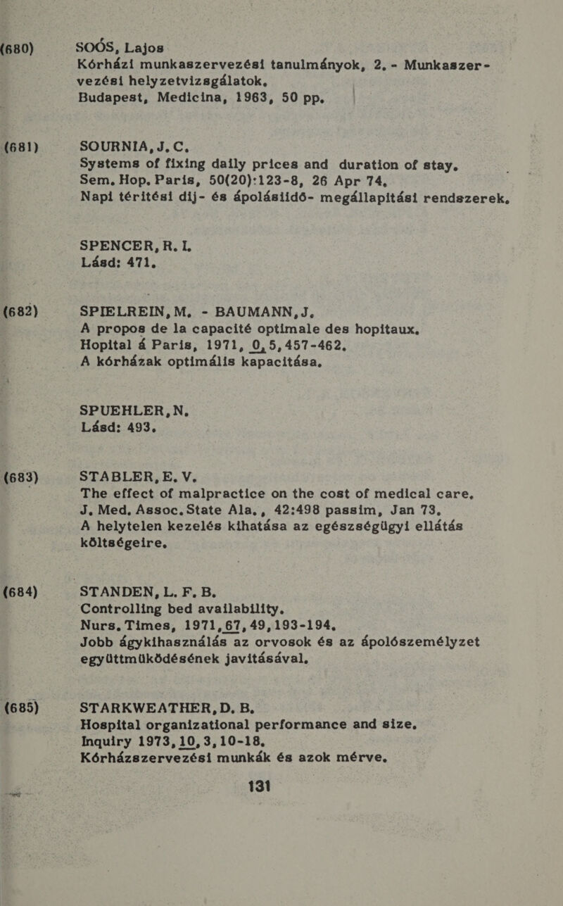 (680) (681) (682) (683) (684) (685) SOÓS, Lajos Kórházi munkaszervezési tanulmányok, 2. - Munkaszer - vezési helyzetvizsgálatok, Budapest, Medicina, 1963, 50 pp. SOURNIA, J.C, Systems of fixing daily prices and duration of stay, Sem, Hop. Paris, 50(20):123-8, 26 Apr 74. Napi téritési dij- és ápolásiidő- megállapítási rendszerek, SPENCER, R.I, Lásd: 471. SPIELREIN, M., - BAUMANN, J, A propos de la capacité optiímale des hopitaux, Hopital á Paris, 1971, 0,5,457-462, A kórházak optimális kapacitása, SPUEHLER N. Lásd: 493. STABLER, E. V, The effect of malpractice on the cost of medical care, J. Med, Assoc. State Ala, , 42:498 passim, Jan 73. A helytelen kezelés kihatása az egészségügyi ellátás költségeire, Controlling bed availabilíty, Nurs. Times, 1971, 67, 49,193-194. Jobb ágykihasználás az orvosok és az ápolószemélyzet együttműüködésének javitásával, STARKWEATHER, D. B. Hospital organizational performance and size, Inguiry 1973,10,3,10-18. Kórházszervezési munkák és azok mérve,