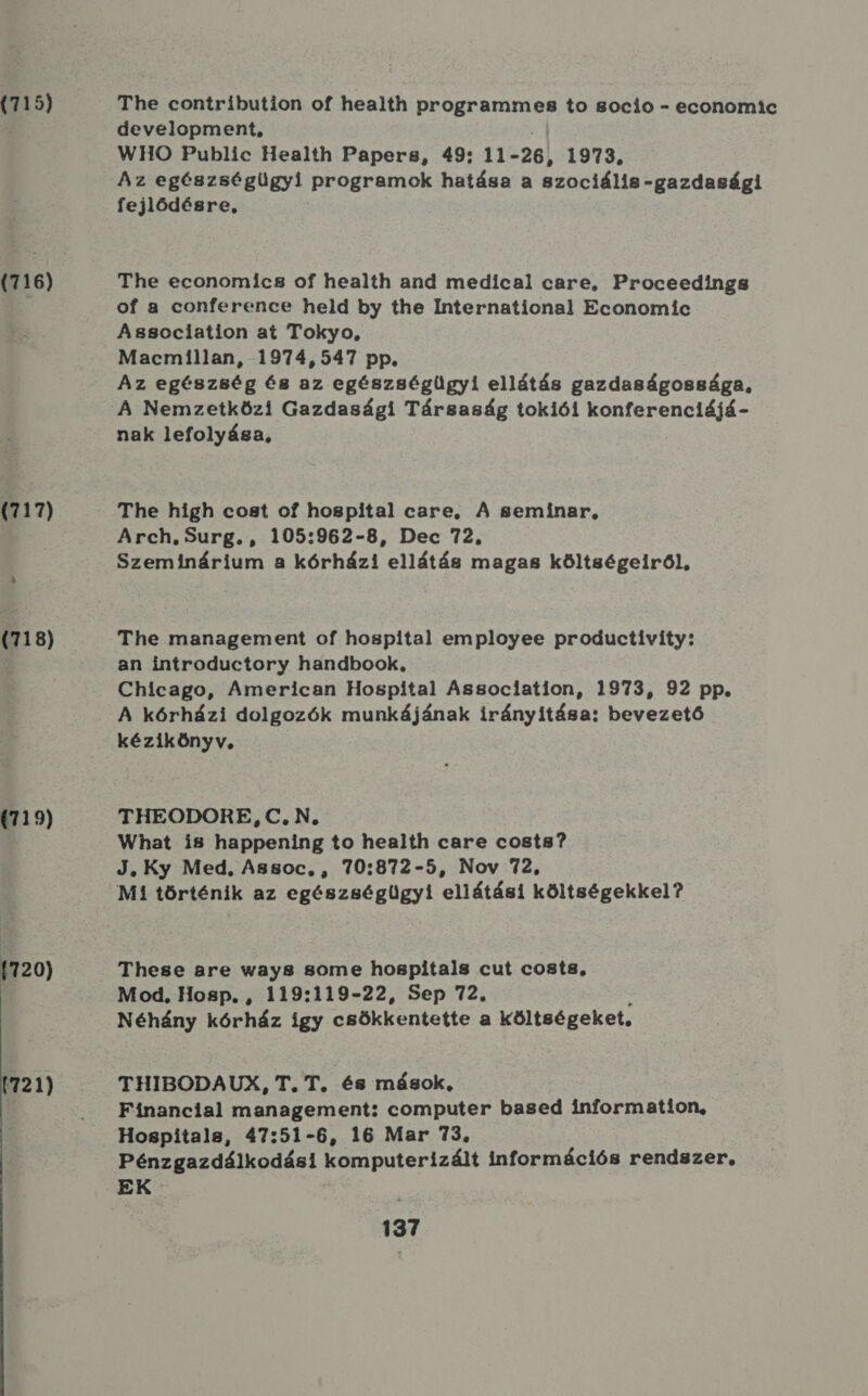 (715) (716) (717) (718) (719) (720) 721) The contribution of health programmes to 8ocio - economic development, WHO Public Health Papers, 49: 11- 26, 1973. Az egészségügyi programok hatása a szociális -gazdasági fejlődésre, The economics of health and medical care, Proceedings of a conference held by the International Economic Association at Tokyo, Macmillan, 1974,547 pp. Az egészség és az egészségügyi ellátás gazdaságossága, A Nemzetközi Gazdasági Társaság tokiói konferenciájá- nak lefolyása, The high cost of hospital care, A gseminar, Szeminárium a kórházi ellátás magas költségeiről, The management of hospital employee productiívíty: an introductory handbook, Chicago, American Hospital Association, 1973, 92 pp. A kórházi dolgozók munkájának irányítása; bevezető kézikönyv, THEODORE, C. N, What is happening to health care costs? J. Ky Med, Assoc, , 70:872-5, Nov 72, Mi történik az egészségügyi ellátási költségekkel? These are way8 some hospitals cut costs, Mod, Hosp. , 119:119-22, Sep 72. Néhány kórház így csökkentette a költségeket, THIBODAUX, T.T. és mások, Financial management: computer based information, Hospitals, 47:51-6, 16 Mar 73. Pénzgazdálkodási komputerizált információs rendszer, EK