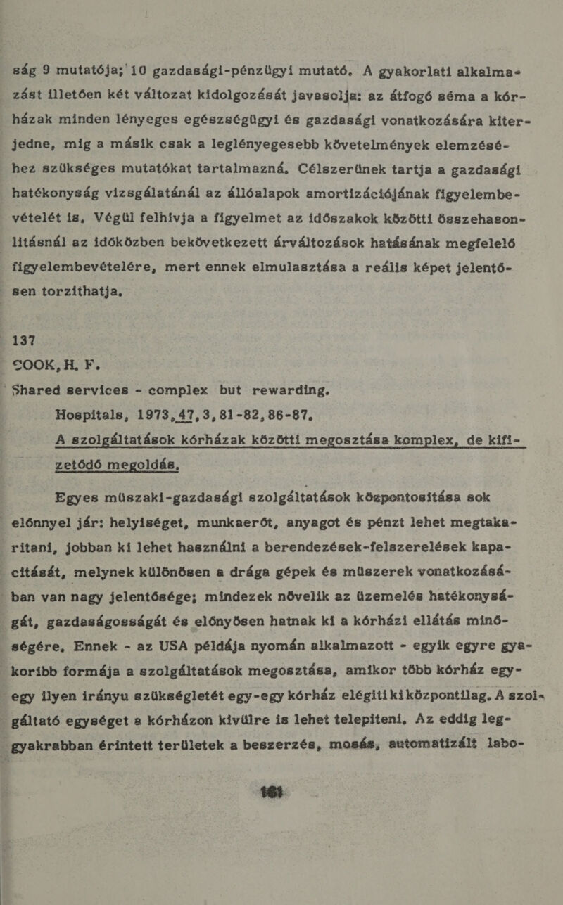 ság 9 mutatója; 10 gazdasági-pénzügyi mutató. A gyakorlati alkalma: zást illetően két változat kidolgozását javasolja: az átfogó séma a kór- házak minden lényeges egészségügyi és gazdasági vonatkozására kiter- jedne, mig a másik csak a leglényegesebb követelmények elemzésé- hez szükséges mutatókat tartalmazná, Célszerűnek tartja a gazdasági hatékonyság vizsgálatánál az állóalapok amortizációjának figyelembe - vételét is, Végül felhívja a figyelmet az időszakok közötti összehason- litásnál az időközben bekövetkezett árváltozások hatásának megfelelő figyelembevételére, mert ennek elmulasztása a reális képet jelentő- . 8en torzíthatja. FH 137 . COOK, H, F.  Shared services - complex but rewarding, Hospitals, 1973, 47,3, 81-82, 86-87. A szolgáltatások kórházak közötti megosztása komplex, de kifi- zetődő megoldás, Egyes müszaki-gazdasági szolgáltatások központosítása sok . előnnyel jár; helyiséget, munkaerőt, anyagot és pénzt lehet megtaka- ritani, jobban ki lehet használni a berendezések-felszerelések kapa- . cítását, melynek különösen a drága gépek és műszerek vonatkozásá- . ban van nagy jelentősége; mindezek növelik az üzemelés hatékonysá- . gát, gazdaságosságát és előnyösen hatnak ki a kórházi ellátás minő- : ségére, Ennek - az USA példája nyomán alkalmazott - egyik egyre gya- . koribb formája a szolgáltatások megosztása, amikor több kórház egy- . egy ilyen irányu szükségletét egy-egy kórház elégitikiközpontilag, A szoi- . gáltató egységet a kórházon kivülre is lehet telepíteni, Az eddíg 1eg- . gyakrabban érintett területek a beszerzés, mosás, automatizált labo-