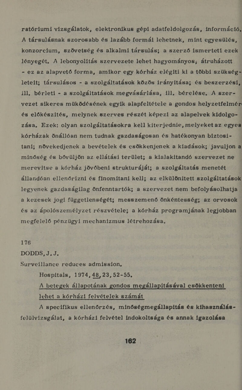 ratóriumi vízsgálatok, elektronikus gépi adatfeldolgozás, információ, A társulásnak szorosabb és lazább formái lehetnek, mint egyesülés, konzorcium, szövetség és alkalmi társulás; a szerző ismerteti ezek lényegét. A lebonyolítás szervezete lehet hagyományos; átruházott - ez az alapvető forma, amikor egy kórház elégíti ki a többi szükség- leteit; társulásos - a szolgáltatások közös irányitása; és beszerzési, ill. bérleti - a szolgáltatások megvásárlása, ill, bérelése, A szer- vezet sikeres müködésének egyik alapfeltétele a gondos helyzetfelmér és előkészítés, melynek szerves részét képezi az alapelvek kidolgo- zása, Ezek: olyan szolgáltatásokra kell kiterjednie, melyeket az egyes kórházak önállóan nem tudnak gazdaságosan és hatékonyan biztosi- tani; növekedjenek a bevételek és csökkenjenek a kiadások; javuljon a minőség és bővüljön az ellátási terület; a kialakítandó szervezet ne merevitse a kórház jövőbeni strukturáját; a szolgáltatás menetét állandóan ellenőrizni és finomitani kell; az elkülönített szolgáltatások legyenek gazdaságilag Önfenntartók; a szervezet nem befolyásolhatja a kezesek jogi függetlenségét; messzemenő Önkéntesség; az orvosok és az ápolószemélyzet részvétele; a kórház programjának legjobban megfelelő pénzügyi mechanizmus létrehozása, 176 DODDS,J.J, Surveillance reduces admission, Hospitals, 1974, 48,23,52-55. A betegek állapotának gondos megállapításával csökkenteni lehet a kórházi felvételek számát A specifikus ellenőrzés, minőségmegállapitás és kihasználás- felülvizsgálat, a kórházi felvétel indokoltsága és annak igazolása