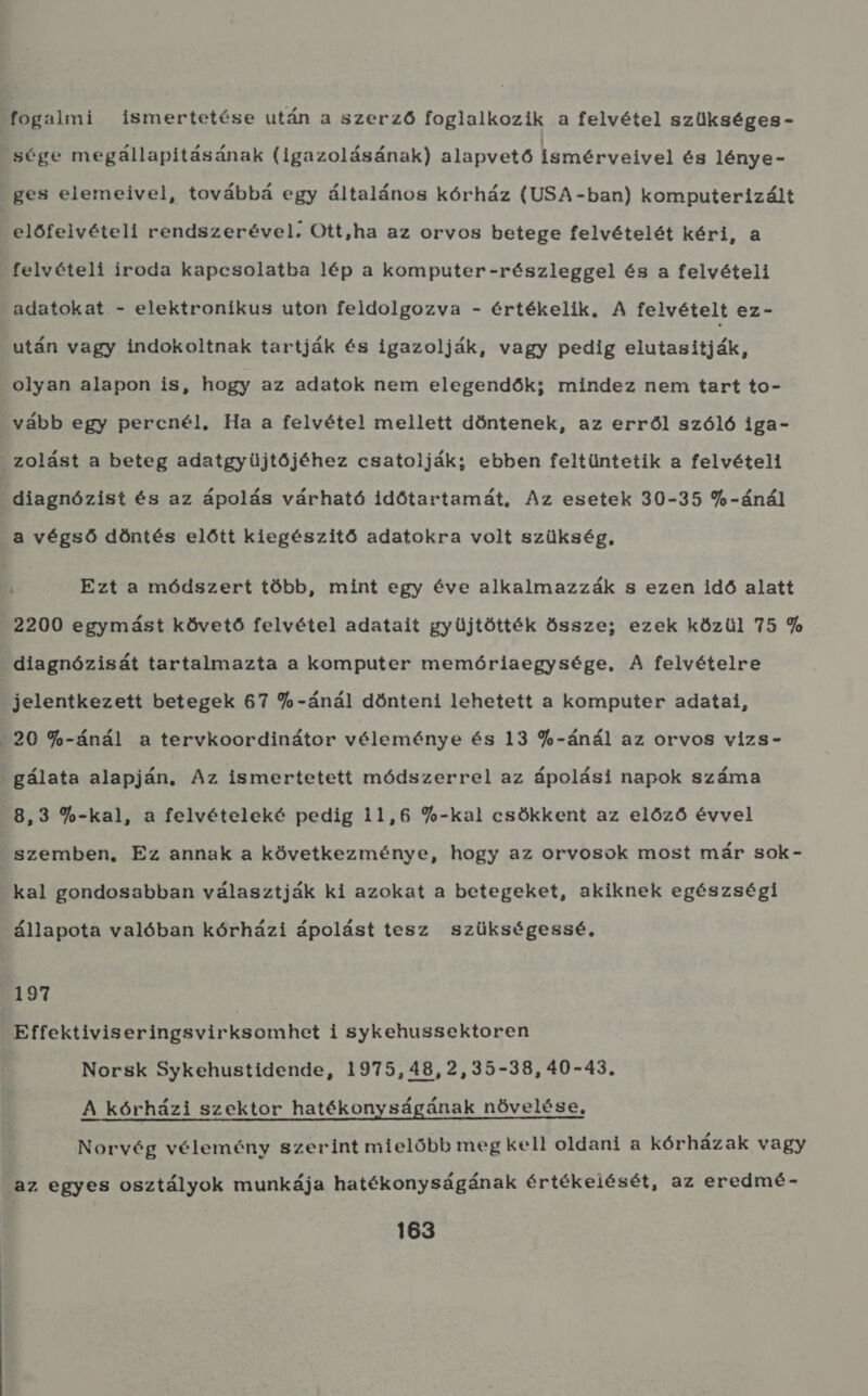 fogalmi ismertetése után a szerző foglalkozik a felvétel szükséges - sége megállapításának (igazolásának) alapvető ismérveivel és lénye - ges elemeivel, továbbá egy általános kórház (USA-ban) komputerizált előfelvételi rendszerével. Ott,ha az orvos betege felvételét kéri, a felvételi iroda kapcsolatba lép a komputer-részleggel és a felvételi adatokat - elektronikus uton feldolgozva - értékelik, A felvételt ez- után vagy indokoltnak tartják és igazolják, vagy pedig elutasítják; olyan alapon is, hogy az adatok nem elegendők; mindez nem tart to- vább egy percnél, Ha a felvétel mellett döntenek, az erről szóló iga- zolást a beteg adatgyüjtőjéhez csatolják; ebben feltüntetik a felvételi diagnózist és az ápolás várható időtartamát, Az esetek 30-35 9-ánál a végső döntés előtt kiegészitő adatokra volt szükség, Ezt a módszert több, mint egy éve alkalmazzák s ezen idő alatt 2200 egymást követő felvétel adatait gyüjtötték össze; ezek közül 75 9 diagnózisát tartalmazta a komputer memóriaegysége, A felvételre jelentkezett betegek 67 90-ánál dönteni lehetett a komputer adatai, 20 79-ánál a tervkoordinátor véleménye és 13 99-ánál az orvos vizs - . gálata alapján, Az ismertetett módszerrel az ápolási napok száma 8,3 90-kal, a felvételeké pedig 11,6 9-kal csökkent az előző évvel szemben, Ez annak a következménye, hogy az orvosok most már sok- kal gondosabban választják ki azokat a betegeket, akiknek egészségi állapota valóban kórházi ápolást tesz szükségessé. 197 ; Effektiviseringsvirksomhet i sykehussektoren Norsk Sykehustidende, 1975,48,2,35-38, 40-45. A kórházi szektor hatékonyságának növelése, Norvég vélemény szerint mielőbb meg kel! oldani a kórházak vagy az egyes osztályok munkája hatékonyságának értékelését, az eredmé-