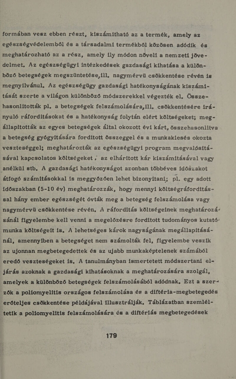 formában vesz ebben részt, kiszámítható az a termék, amely az egészségvédelemből és a társadalmi termékből közösen adódik és meghatározható az a rész, amely ily módon növelt a nemzeti jöve - delmet, Az egészségügyi intézkedések gazdasági kihatása a külön- böző betegségek megszüntetése ill, nagymérvü csökkentése révén is megnyilvánul, Az egészségügy gazdasági hatékonyságának kiszámi- tását szerte a világon különböző módszerekkel végezték el, Össze- hasonlitották pl. a betegségek felszámolására, ill, csökkentésére irá- nyuló ráfordításokat és a hatékonyság folytán elért költségeket; meg- állapították az egyes betegségek által okozott évi kárt, összehasonlítva a betegség gyógyitására forditott összeggel és a munkakiesés okozta veszteséggel; meghatározták az egészségügyi program megvalósítá- sával kapcsolatos költségeket , az elháritott kár kiszámításával vagy anélkül stb. A gazdasági hatékonyságot azonban többéves időszakot átfogó számításokkal is meggyőzően lehet bizonyitani; pl. egy adott időszakban (5-10 év) meghatározzák, hogy mennyi költségráforditás- sal hány ember egészségét óvták meg a betegség felszámolása vagy nagymérvü csökkentése révén, A ráforditás költségeinek meghatározá- sánál figyelembe kell venni a megelőzésre forditott tudományos kutató: munka költségeit is. A lehetséges károk nagyságának megállapitásá- nál, amennyiben a betegséget nem számolták fel, figyelembe veszik az ujonnan megbetegedettek és az ujabb munkaképtelenek számából eredő veszteségeket is. A tanulmányban ismertetett módszertani el- járás azoknak a gazdasági kihatásoknak a meghatározására szolgál, amelyek a különböző betegségek felszámolásából adódnak, Ezt a szer- zők a poliomyelitis országos felszámolása és a diftéria-megbetegedés erőteljes csökkentése példájával illusztrálják. Táblázatban szemlél- tetik a poliormyelitis felszámolására és a diftériás megbetegedések