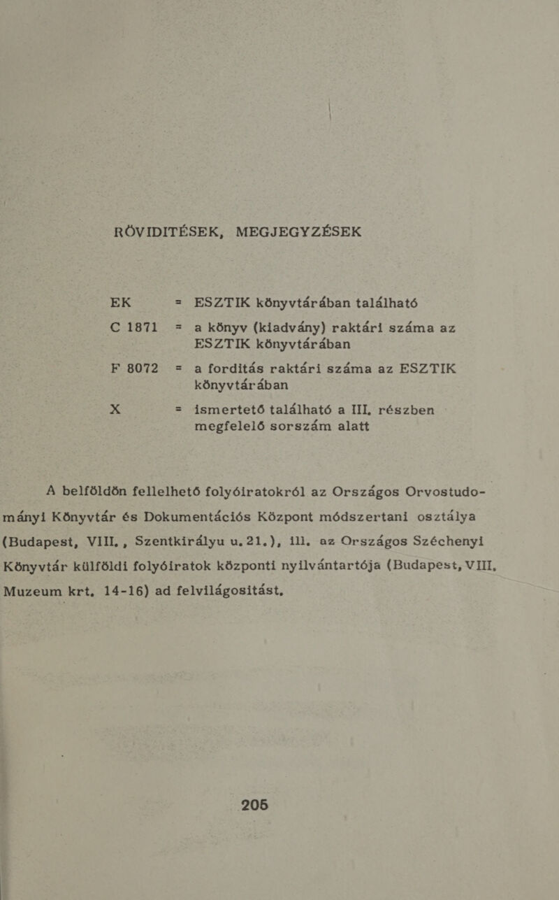 RÖVIDITÉSEK, MEGJEGYZÉSEK EK z ESZTIK könyvtárában található SEBI L u a könyv (kiadvány) raktári száma az ESZTIK könyvtárában F 8072 : a forditás raktári száma az ESZTIK könyvtárában pe z ismertető található a III, részben megfelelő sorszám alatt A belföldön fellelhető folyóiratokról az Országos Orvostudo- mányi Könyvtár és Dokumentációs Központ módszertani osztálya (Budapest, VIII, , Szentkirályu u. 21.), ili. az Országos Széchenyi Könyvtár külföldi folyóiratok központi nyilvántartója (Budapest, VIII, Muzeum krt. 14-16) ad felvilágositást, 205