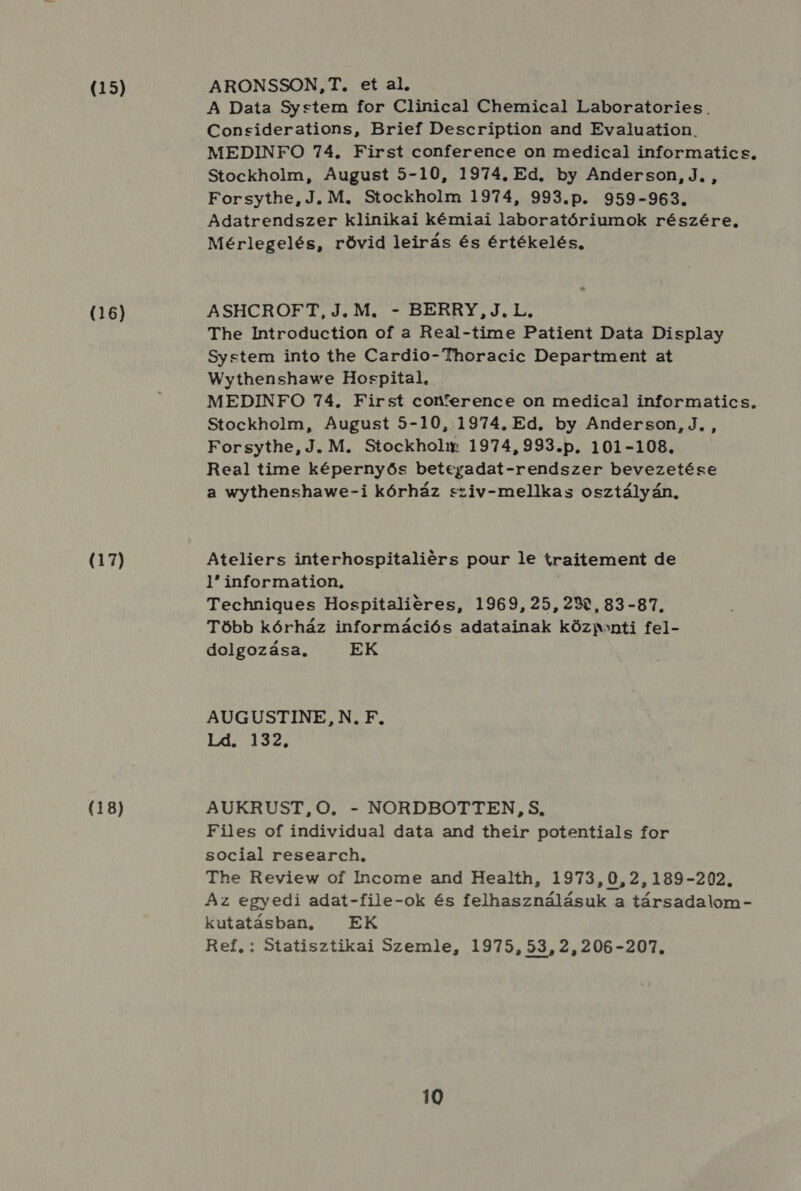 (15) (16) (17) (18) ARONSSON,T. et al. A Data System for Clinical Chemical Laboratories. Concsciderations, Brief Description and Evaluation. MEDINFO 74. First conference on medical informatics, Stockholm, August 5-10, 1974. Ed. by Anderson, J. , Forsythe, J. M. Stockholm 1974, 993.p. 959-963. Adatrendszer klinikai kémiai laboratóriumok részére, Mérlegelés, rövid leirás és értékelés, ASHCROFT,J.M. - BERRY, J.L. The Introduction of a Real-time Patient Data Display System into the Cardio- Thoracic Department at Wythenshawe Hospital, MEDINFO 74. First conference on medica! informatics. Stockholm, August 5-10,.1974. Ed. by Anderson, J. , Forsythe, J. M. Stockholm 1974, 993.p. 101-108, Real time képernyős beteyadat-rendszer bevezetése a wythenshawe-i kórház sziv-mellkas osztályán, Ateliers interhospitaliérs pour le traitement de 1 information, ; Technigues Hospitalieres, 1969, 25,239, 83-87. Több kórház információs adatainak közmonti fel- dolgozása. EK AUGUSTINE, N., F. Ld. 132. AUKRUST,O., - NORDBOTTEN,S, Files of individual data and their potentials for social research, The Review of Income and Health, 1973,0,2,189-202. Az egyedi adat-file-ok és felhasználásuk a társadalom - kutatásban, EK Ref, : Statisztikai Szemle, 1975, 53, 2,206-207.