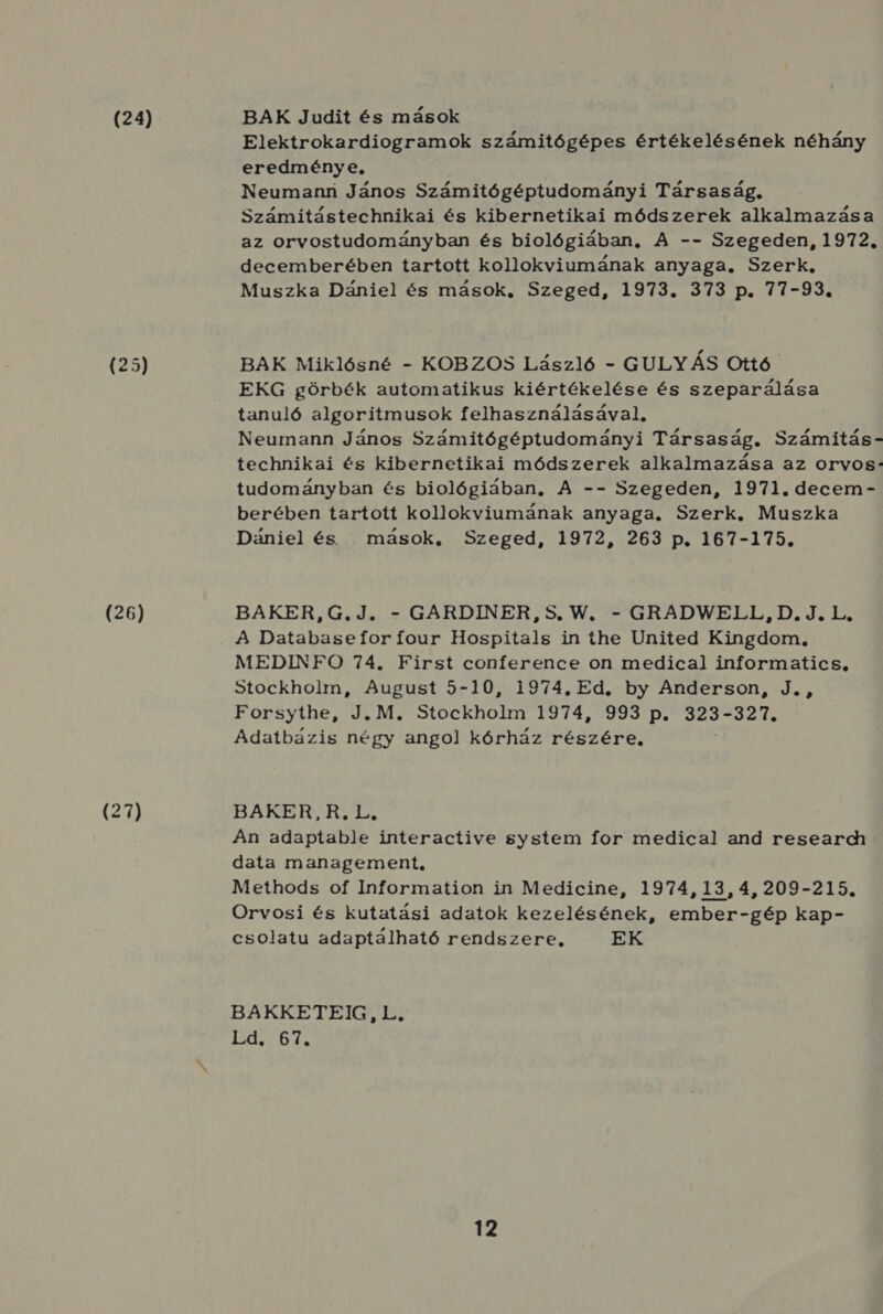 (24) (25) (26) BAK Judit és mások Elektrokardiogramok számitógépes értékelésének néhány eredménye, Neumanri János Számitógéptudományi Társaság. Számitástechnikai és kibernetikai módszerek alkalmazása az orvostudományban és biológiában, A -- Szegeden, 1972. decemberében tartott kollokviumának anyaga. Szerk. Muszka Dániel és mások, Szeged, 1973. 373 p. 77-93. BAK Miklósné - KOBZOS László - GULYÁS Ottó EKG görbék automatikus kiértékelése és szeparálása tanuló algoritmusok felhasználásával. Neumann János Számitógéptudományi Társaság. Számitás- technikai és kibernetikai módszerek alkalmazása az orvos: tudományban és biológiában, A -- Szegeden, 1971. decem- berében tartott kollokviumának anyaga, Szerk, Muszka Dániel és . mások, Szeged, 1972, 263 p. 167-175. BAKER, G.J. - GARDINER, 5. W. - GRADWELL, D. J.L, A Databasefor four Hospitals in íihe United Kingdom, MEDINFO 74. First conference on medical informatics, Stockholm, August 5-10, 1974. Ed. by Anderson, J., Forsythe Ten Stockhóhú TI9TASEITSI DE 323- 324 Adatbázis négy angol kórház részére, BARI TATE An adaptable interactive system for medical and research data management, Methods of Information in Medicine, 1974, 13, 4, 209-215. Orvosi és kutatási adatok kezelésének, ember-gép kap- csolatu adaptálható rendszere, EK BAKKETEIG, L. : 97 dá e VA