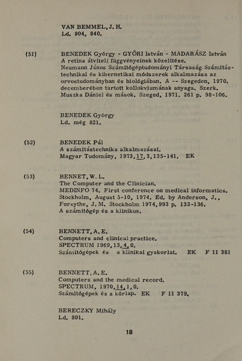 (51) (52) (53) (54) (55) VAN BEMMEL,J.H. Ld. 804, 840. BENEDEK György - GYŐRI István - MADARÁSZ István A retina átviteli függvényeinek közelitése, Neumann János Számitógéptudományi Társaság. Számitás - technikai és kibernetikai módszerek alkalmazása az orvostudományban és biológiában, A -- Szegeden, 1970. decemberében tartott kollokviumának anyaga. Szerk, Muszka Dániel és mások, Szeged, 1971. 261 p. 98-106. BENEDEK György Ld. még 821. BENEDEK Pál A számitástechnika alkalmazásai. Magyar Tudomány, 1973,17,3,135-141. EK BENNET, W.L. The Computer and the Clinician, MEDINFO 74. First conference on medical informatics, Stockholm, August 5-10, 1974. Ed. by Anderson, J., Forsythe, J. M, Stockholm 1974,993 p. 133-136. A számitógép és a klinikus, BENNETT, A, E. Computers and clinicai practice. SPECTRUM 1969, 13, 4, 0. Számitógépek és a klinikai gyakorlat, EK F 11 381 BENNETT, A, E. Computers and the medical record, SPECTRUM, 1970,14,1,0. Számitógépek és a kórlap. EK F 11 379. BERECZKY Mihály Ld. 801.