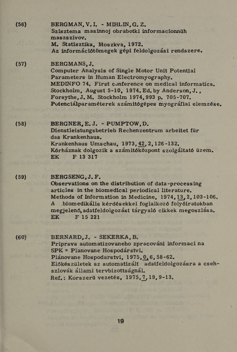 (56) (57) (58) (59) (60) BERGMAN, V.I., - MIHLIN, G. Z. Szisztema masinnoj obrabotki informacionnüh maszszivov. M. Statisztika, Moszkva, 1972. Az információtömegek gépi feldolgozási rendszere. BERGMANS, J, I Computer Analysis of Single Motor Unit Potential Parameters in Human Electromyography, MEDINFO 74. First conference on medical informatics, Stockholm, August 5-10, 1974. Ed. by Anderson, J, , Forsythe, J. M. Stockholm 1974,993 p. 705-707. Potenciálparaméterek számitógépes myográfiai elemzése, BERGNER, E. J. - PUMPTOVW, D. Dienstleistungsbetrieb Rechenzentrum arbeitet für das Krankenhaus. Krankenhaus Umschau, 1973,42,2,126-132. Kórháznak dolgozik a számitóközpont szolgáltató üzem. EK.7 9P.13 317 BERGSENG, J.F. Observations on the distribution of data-processing articles in the biomedical periodical literature. Methods of Information in Medicine, 1974,13,2,103-106. A . biomedikális kérdésekkel foglalkozó folyóiratokban megjelenő, adatfeldolgozást tárgyaló cikkek megoszlása, EK F 15 221 BERNARD,J., - SEKERKA, B. Priprava automatizovaneho zpracováni informaci na SPK - Planovane Hospodárstvi, Plánovane Hospodarstvi, 1975,0,6, 58-62. Előkészületek az automatizált adatfeldolgozásra a cseh- szlovák állami tervbizottságnál, Ref.: Korszerü vezetés, 1975,7,19,9-13. 18