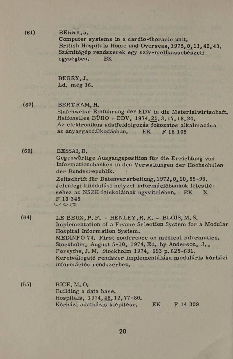 (61) (62) (63) (64) BEKn1,J. Computer systems in a cardio-thoracic unit, British Hospitals Home and Overseas, 1975,0, 11, 42, 43. Számitógép rendszerek egy sziv-mellkassebészeti egységben. EK BERRY, J. Ld. még 16. BERT RAM, H. Stufenweise Einführung der EDV in die Materialwirtschaft, Rationelles BÜRO 4 EDV, 1974,25,3,17,18, 20. Az elektronikus adatfeldolgozás fokozatos alkalmazása az anyaggazdálkodásban, EK. :5154105 BESSAI, B. Gegenwártige Ausgangsposition für die Errichtung von Informationsbanken in den Verwaltungen der Hochschulen der Bundesrepublik, Zeitschrift für Datenverarbeitung, 1972, 0, 10, 55-93. Jelenlegi kiindulási helyzet információbankok létesité - séhez az NSZK főiskoláinak ügyvitelében) EK X F 13 345 set EL ÉSA LE BEUX,P.F. - HENLEY,R.R. - BLOIS, M. S. Implementation of a Frame Selection System for a Modular Hospital Information System, MEDINFO 74, First conference on medical informatics, Stockholm, August 5-10, 1974. Ed. by Anderson, J., Forsythe, J. M. Stockholm 1974, 993 p. 625-631, Keretválogató rendszer implementálása moduláris kórházi információs rendszerhez. BICE;, M;, O., Building a data base, Hospitals, 1974, 48, 12, 77-80, Kórházi adatbázis kiépitése, EK F 14 309