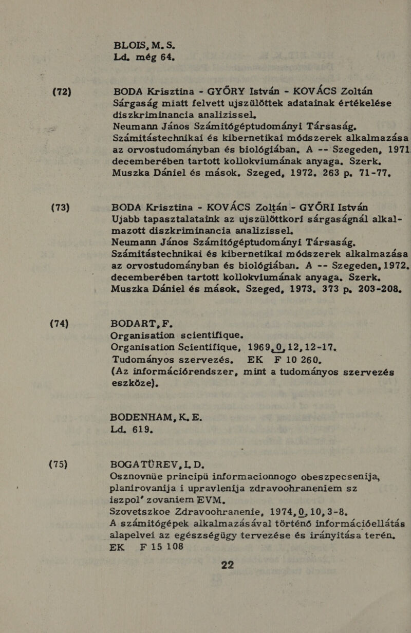 (72) (73) (74) (75) BLOIS, M. S. Ld. még 64. BODA Krisztina - GYŐRY István - KOVÁCS Zoltán Sárgaság miatt felvett ujszülöttek adatainak értékelése diszkriminancia analizissel, Neumann János Számitógéptudományi Társaság, Számitástechnikai és kibernetikai módszerek alkalmazása az orvostudományban és biológiában, A -- Szegeden, 1971. decemberében tartott kollokviumának anyaga. Szerk. Muszka Dániel és mások, Szeged, 1972. 263 p. 71-77, BODA Krisztina - KOVÁCS Zoltán - GYŐRI István Ujabb tapasztalataink az ujszülöttkori sárgaságnál alkal- mazott diszkriminancia analizissel, Neumann János Számitógéptudományi Társaság. . Számitástechnikai és kibernetikai módszerek alkalmazása az orvostudományban és biológiában, A -- Szegeden, 1972. decemberében tartott kollokviumának anyaga, Szerk. Muszka Dániel és mások. Szeged, 1973. 373 p. 203-208. BODART, F. Organisation scientifigue. Organisation Scientifigue, 1969,0,12,12-17. Tudományos szervezés, EK F 10 260. (Az információrendszer, mint a tudományos szervezés eszköze). BODENHAM, K, E. Ld. 619. BOGATÜREV, I. D. Osznovnüe principü informacionnogo obeszpecsenija, planirovanija i upravlenija zdravoohraneniem sz iszpol zovaniem EVM, Szovetszkoe Zdravoohranenie, 1974,0,10, 3-8. A számítógépek alkalmazásával történő információellátás alapelvei az egészségügy tervezése és irányitása terén, EK F15198