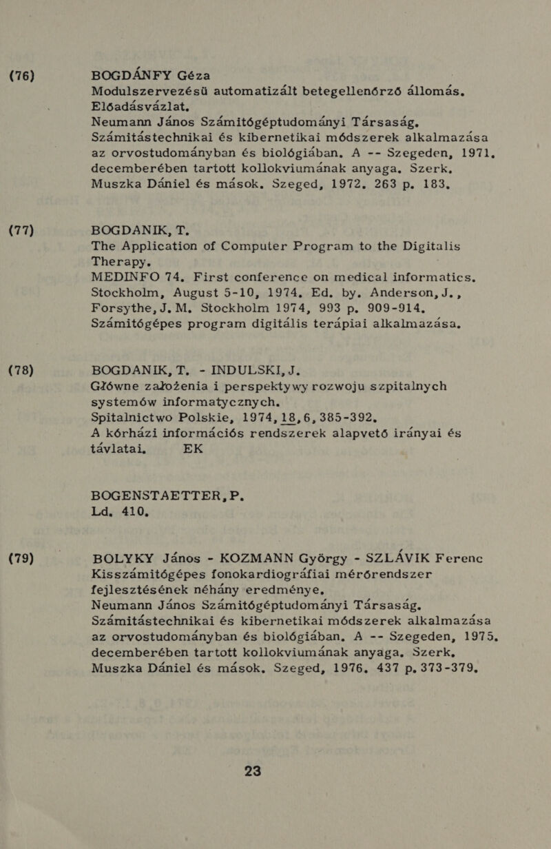 (76) (77) (78) (79) BOGDÁNFY Géza Modulszervezésü automatizált Szo d b gzéjes köd állomás, Előadásvázlat, Neumann János Számitógéptudományi Társaság, Számitástechnikai és kibernetikai módszerek alkalmazása az orvostudományban és biológiában, A -- Szegeden, 1971. decemberében tartott kollokviumának anyaga. Szerk, Muszka Dániel és mások. Szeged, 1972. 263 p. 183. BOGDANIK, T. The Application of Computer Program to the Digitalis Therapy. MEDINFO 74. First conference on medical informatics, Stockholm, August 5-10, 1974. Ed. by. Anderson, J. , Forsythe, J. M. Stockholm 1974, 993 p. 909-914., Számitógépes program digitális terápiai alkalmazása. BOGDANIK, T. - INDULSKI, J. GZlówne zatozenia i perspektywy rozwoju szpitalnych systemów informatyeznyeh, Spitalnictwo Polskie, 1974,18,6, 385-392. A kórházi információs rendszerek alapvető irányai és távlatai, EK BOGENSTAETTER,P. Ld. 410. BOLYKY János - KOZMANN György - SZLÁVIK Ferenc Kisszámitógépes fonokardiográfiai mérőrendszer fejlesztésének néhány eredménye, Neumann János Számitógéptudományi Társaság, Számitástechnikai és kibernetikai módszerek alkalmazása az orvostudományban és biológiában, A -- Szegeden, 1975. decemberében tartott kollokviumának anyaga, Szerk, Muszka Dániel és mások, Szeged, 1976. 437 p. 373-379.