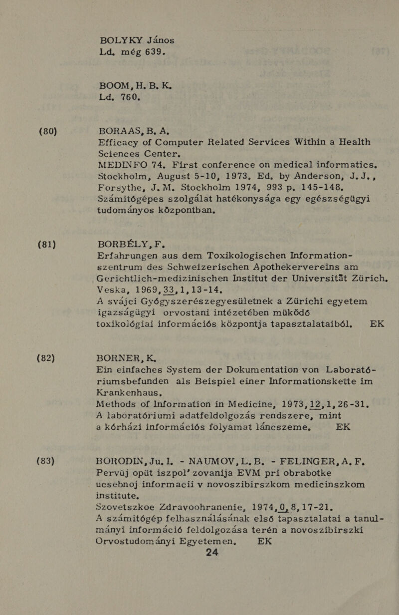 (80) (81) (82) (83) BOLYKY János Ld. még 639. BOOM, H. B. K. Ld. 760. BORA AS, B, A, Efficacy of Computer Related Services Within a Health Sciences Center, MEDINFO 74, First conference on medical informatics, Stockholm, August 5-10, 1973, Ed. by Anderson, J.J., Forsythe, J. M. Stockholm 1974, 993 p. 145-148., Számitógépes szolgálat hatékonysága egy egészségügyi tudományos központban, BORBÉLY , F., Erfahrungen aus dem Toxikologischen Information- szentrum des Schweizerischen Apothekervereins am Gerichtlich-medizinischen Institut der Universitát Zürich, Veska, 1969, 33,1, 45-14. A svájci Gyógyszerészegyesületnek a Zürichi egyetem igazságügyi orvostani intézetében müködő toxikológiai információs központja tapasztalataiból, EK BORNER, K, Ein einfaches System der Dokumentation von Laborató- riumsbefunden als Beispiel einer Informationskette im Krankenhaus, Methods of Information in Medicine, 1973,12,1,26-31, A laboratóriumi adatfeldolgozás rendszere, mint a kórházi információs folyamat láncszeme, EK BORODIN, Ju, I, - NAUMOV,L. B. - FELINGER, A. F., Pervüj opüt iszpol zovanija EVM pri obrabotke institute, Szovetszkoe Zdravoohranenie, 1974,0,8,17-21. A számitógép felhasználásának első tapasztalatai a tanul- mányi információ feldolgozása terén a novoszibirszki Orvostudományi Egyetemen, EK