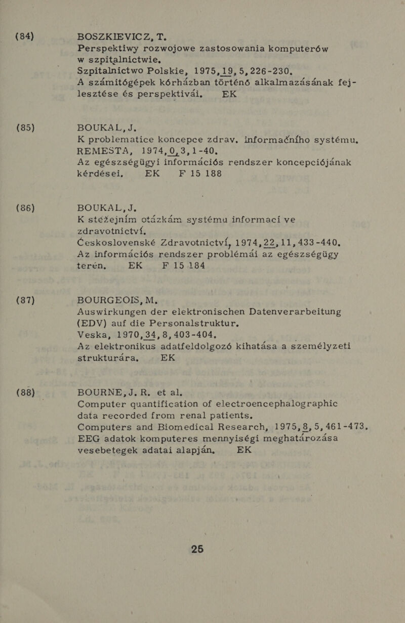 (84) (85) (86) (87) (88) BOSZKIEVICZ, T. Perspektiwy rozwojowe zastosowania komputerów w szpitalnictwie. Szpitalnictwo Polskie, 1975,19,5,226-230. A számitógépek kórházban történő alkalmazásának fej- lesztése és perspektivái. EK BOUÚUKAL, Jó K problematice koncepce zdrav, informadcniho systému, REMESTA, 1974,0,3,1-40. Az egészségügyi információs rendszer koncepciójának kérdései, EK F 15. 188 BOUKAL, J. K stézejním otázkám systému informaci ve zdravotnictví. Ceskoslovenské Zdravotnictví, 1974,22,11,433-440. Az információs rendszer problémái az egészségügy terén EK F 15 184 BOURGEOIS M; Auswirkungen der elektronischen Datenverarbeitung (EDV) auf die Personalstruktur, Veska, 1970,34,8,403-404., Az elektronikus adatfeldolgozó kihatása a személyzeti strukturára, EK BOURNE,J.R. et al, Computer guantification of electroencephalographic data recorded Írom renal patients, Computers and Biomedical Research, 1975,8,5,461-473. EEG adatok komputeres mennyiségi meghatározása vesebetegek adatai alapján, EK