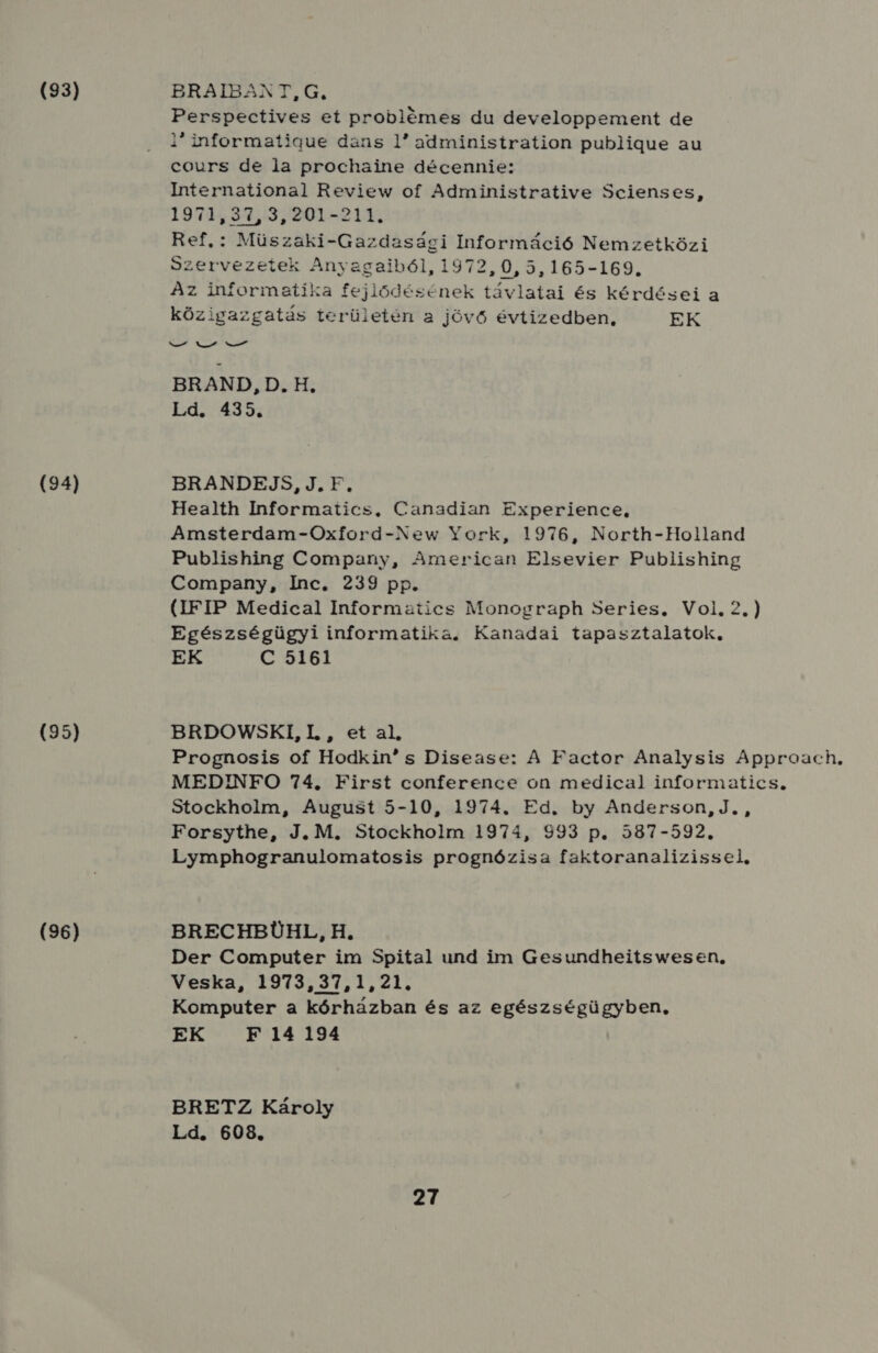 (93) (94) (95) (96) BRAIBANT, G., Perspectives eí problémes du developpement de 1 informatigue dans 1 administration publigue au cours de la prochaine décennie: International Review of Administrative Scienses, 1974597.3520L-214 Ref. : Müszaki-Gazdasági Információ Nemzetközi Szervezetek Anyagaiból, 1972, VIG JLSSZLDOS Az informatika fejlődésének távlatai és kérdései a közigazgatás területén a jövő évtizedben, EK ef Vat vat BRAND, D.H, Ld. 435. BRANDEJS, J.F, Health Informatics. Canadian Experience, Amsterdam-Oxford-New York, 1976, North-Holland Publishing Company, American Elsevier Publishing Company, Inc, 239 pp. (IFIP Medical Informatics Monograph Series. Vol, 2.) Egészségügyi informatika. Kanadai tapasztalatok, EK C 5161 BRDOWSKI, I. , et al, Prognosis of Hodkin s Disease: A Factor Analysis Approach. MEDINFO 74, First conference on medical informatics. Stockholm, August 5-10, 1974. Ed. by Anderson, J. , Forsythe, J.M. Stockholm 1974, 993 p. 587-592. Lymphogranulomatosis prognózisa faktoranalizissel, BRECHBÜHL, H. Der Computer im Spital und im Gesundheitswesen, Veska, 1973,37,1,21. Komputer a kórházban és az egészségügyben, EK F 14 194 BRETZ Károly Ld. 608.