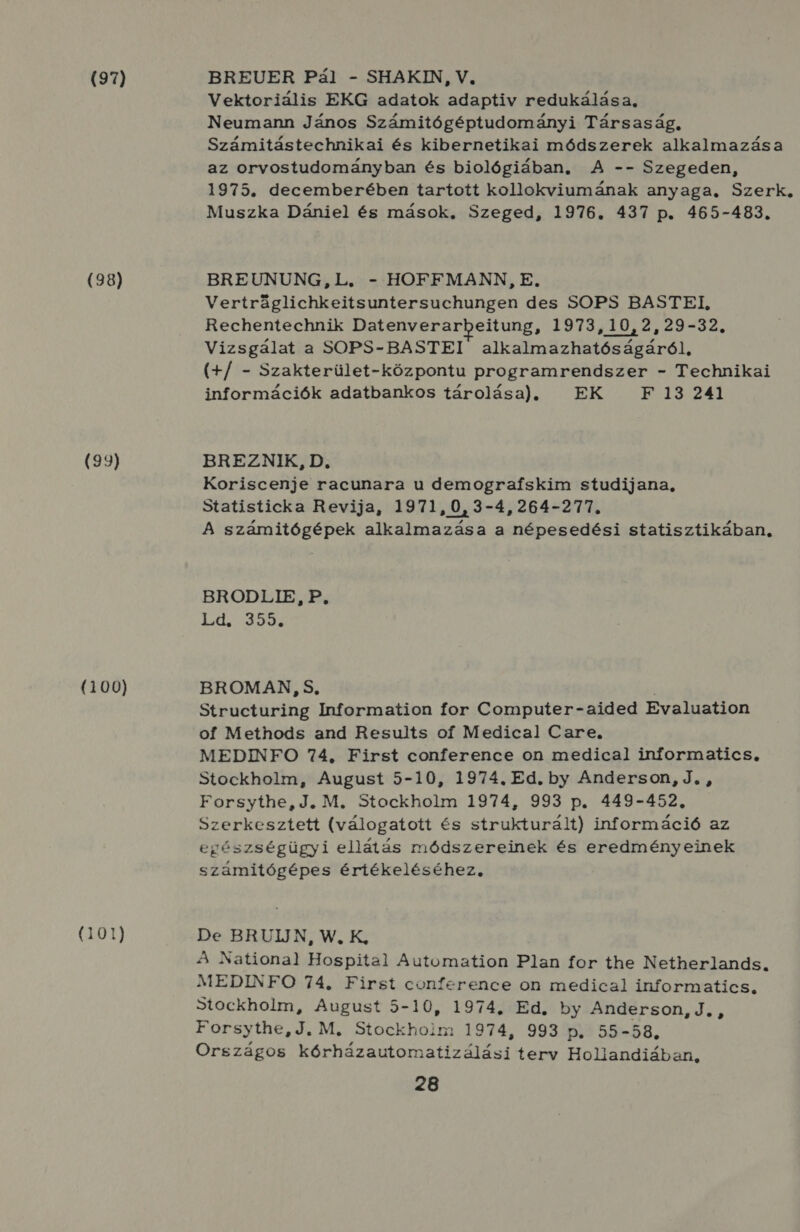 (97) (98) (99) (100) (101) BREUER Pál - SHAKIN, V. Vektoriális EKG adatok adaptiv redukálása, Neumann János Számitógéptudományi Társaság, Számitástechnikai és kibernetikai módszerek alkalmazása az orvostudományban és biológiában, A -- Szegeden, 1975. decemberében tartott kollokviumának anyaga. Szerk. Muszka Dániel és mások, Szeged, 1976. 437 p. 465-483. BREUNUNG, L. - HOFFMANN, E. Vertráglichkeitsuntersuchungen des SOPS BASTEI, Rechentechnik Datenverarbeitung, 1973,10,2,29-32., Vizsgálat a SOPS-BASTEI alkalmazhatóságáról, (4/ - Szakterület-központu programrendszer - Technikai információk adatbankos tárolása). EK F 13 241 BREZNIK, D. Koriscenje racunara u demograískim studijana, Statisticka Revija, 1971,0,3-4,264-277. A számitógépek alkalmazása a népesedési statisztikában, BRODLIE, P, Ld. 355. BROMAN, S, j Structuring Information for Computer-aided Evaluation of Methods and Results of Medical Care. MEDINFO 74, First conference on medical informatics, Stockholm, August 5-10, 1974. Ed. by Anderson, J. , Forsythe, J. M. Stockholm 1974, 993 p. 449-452., Szerkesztett (válogatott és strukturált) információ az egészségügyi ellátás módszereinek és eredményeinek számitógépes értékeléséhez, DeE.BRUIJN, W. K; A National Hospital Automation Plan for the Netherlands. MEDINFO 74, First conference on medical informatics, Stockholm, August 5-10, 1974, Ed, by Anderson, J. , Forsythe, J. M, Stockhoim 1974, 993 p., 55-58, Országos kórházautomatizálási terv Hollandiában,