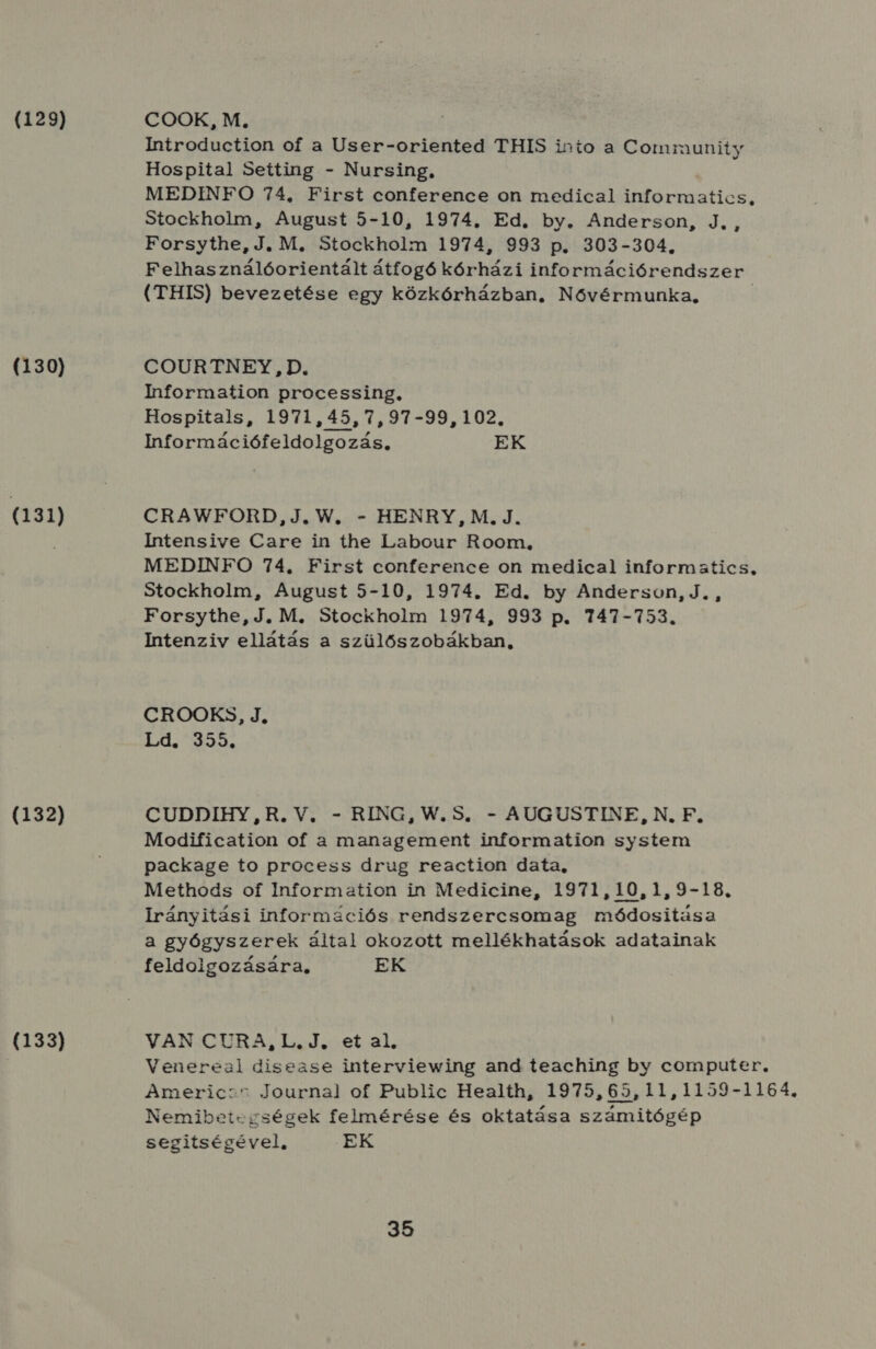 (129) (130) (131) (132) (133) COOK, M., Introduction of a User-oriented THIS into a Community Hospital Seíting - Nursing, MEDINFO 74, First conference on medical informatics, Stockholm, August 5-10, 1974. Ed. by. Anderson, J., Forsythe, J. M. Stockholm 1974, 993 p. 303-304, Felhasználóorientált átfogó kórházi információrendszer (THIS) bevezetése egy közkórházban. Nővérmunka, I COURTNEY , D. Iformation processing, Hospitals, 1971,45, 7,97-99, 102. Információfeldolgozás, EK CRAWFORD,J., W. - HENRY, M., J. Intensive Care in the Labour Room, MEDINFO 74, First conference on medical informatics, Stockholm, August 5-10, 1974. Ed. by Anderson, J. , Forsythe, J. M. Stockholm 1974, 993 p. 747-753. Intenziv ellátás a szülőszobákban, CROOKS, J, Ld. 355. CUDDIHY,R.V. - RING, W.5S. - AUGUSTINE, N, F. Modification of a management information system package to process drug reaction data, Methods of Information in Medicine, 1971,10,1,9-18. Irányitási információs rendszercsomag módositása a gyógyszerek által okozott mellékhatások adatainak feldolgozására, EK VAN CURA, L.J. et al, Venereal disease interviewing and teaching by computer. Americ::t Journal of Public Health, 1975,65,11,1159-1164., Nemibetcgségek felmérése és oktatása számitógép segitségével, EK