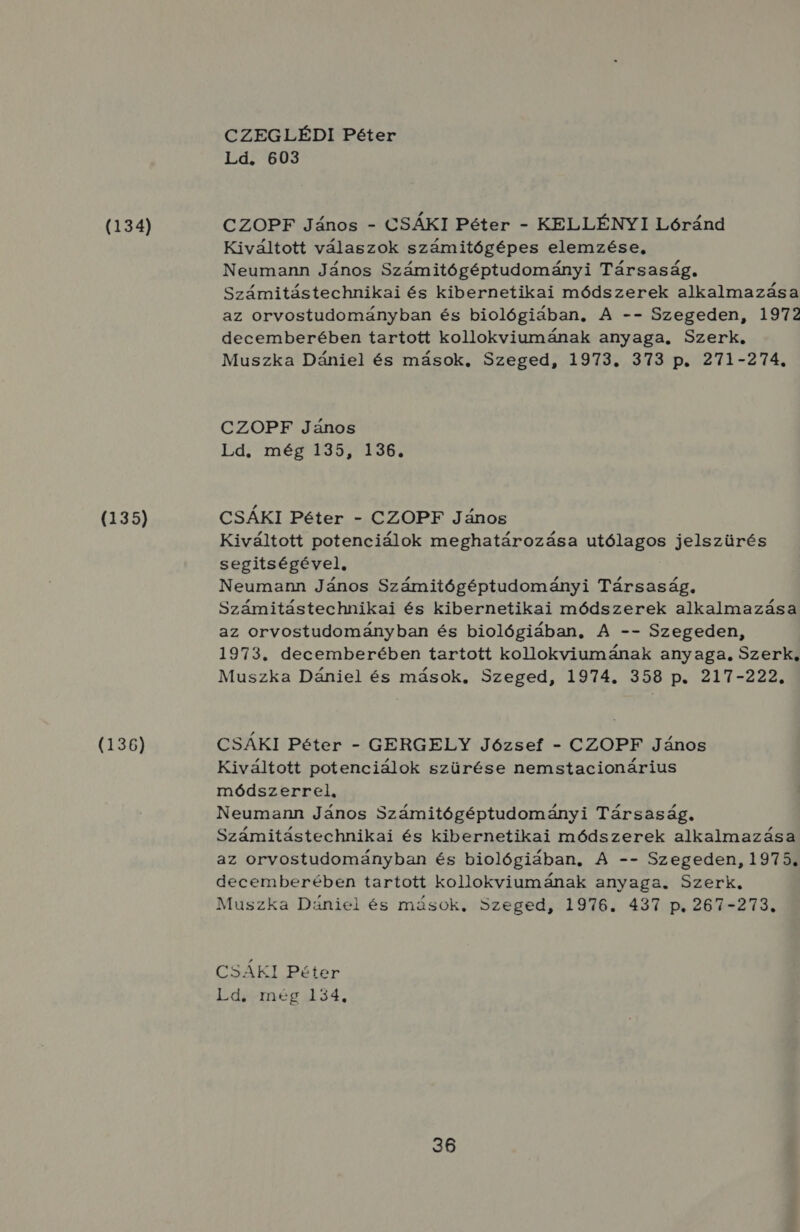 (134) (135) (136) CZEGLÉDI Péter Ld. 603 CZOPF János - CSÁKI Péter - KELLÉNYI Lóránd Kiváltott válaszok számitógépes elemzése, Neumann János Számitógéptudományi Társaság. Számitástechnikai és kibernetikai módszerek alkalmazása az orvostudományban és biológiában, A -- Szegeden, 1972 decemberében tartott kollokviumának anyaga, Szerk. Muszka Dániel és mások, Szeged, 1973. 373 p. 271-274., CZOPF János Ld. még 135, 136. CSÁKI Péter - CZOPF János Kiváltott potenciálok meghatározása utólagos jelszürés segitségével, Neumann János Számitógéptudományi Társaság, Számitástechnikai és kibernetikai módszerek alkalmazása az orvostudományban és biológiában, A -- Szegeden, 1973. decemberében tartott kollokviumának anyaga, Szerk, Muszka Dániel és mások, Szeged, 1974. 358 p. 217-222. CSÁKI Péter - GERGELY József - CZOPF János Kiváltott potenciálok szürése nemstacionárius módszerrel, Neumann János Számitógéptudományi Társaság. Számitástechnikai és kibernetikai módszerek alkalmazása az orvostudományban és biológiában, A -- Szegeden, 1975. decemberében tartott kollokviumának anyaga. Szerk. Muszka Dániel és mások, Szeged, 1976. 437 p. 267-273. CSÁKI Péter Ldismég434,