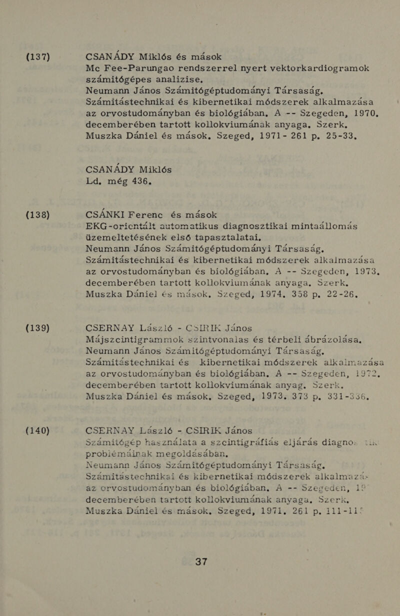 (137) (138) (139) (140) CSANÁDY Miklós és mások Mc Fee-Parungao rendszerrel nyert vektorkardiogramok számitógépes analizise. Neumann János Számitógéptudományi Társaság, Számitástechnikai és kibernetikai módszerek alkalmazása az orvostudományban és biológiában, A -- Szegeden, 1970. decemberében tartott kollokviumának anyaga, Szerk, Muszka Dániel és mások. Szeged, 1971- 261 p. 25-33. CSANÁDY Miklós Ld. még 436. CSÁNKI Ferenc és mások EKG-orientált automatikus diagnosztikai mintaállomás üzemeltetésének első tapasztalatai, Neumann János Számitógéptudományi Társaság, Számitástechnikai és kibernetikai módszerek alkalmazása az orvostudományban és biológiában, A -- Szegeden, 1973. decemberében tartott kollokviumának anyaga, Szerk. Muszka Dániel és mások, Szeged, 1974. 358 p. 22-26. CSERNAY. László - GCSIRIK János Májszcintigramraok szintvonalas és térbeli ábrázolása, Neumann János Számitógéptudományi Társaság, Számitéstechnikai és kibernetikai módszerek alkalmazása az orvostudományban és biológiában, A -- Szegeden, 1972. decemberében tartott kollokviumának anyag. Szerk. Muszka Dániel és mások, Szeged, 1973. 373 p. 331-356. CSERNAY László - CSIRIK János Számitógép használata a szcintigráfiás eljárás diagno: iih problémáinak megoldásában, Neumann János Számitógéptudományi Társaság, Számitástechnikai és kibernetikai módszerek alkalmazá: az orvostudományban és biológiában, A -- Szegeden, 19 decemberében tartott kollokviumának anyaga, Szerk, Muszka Dániel és mások, Szeged, 1971. 261 p. 111-11 KYé