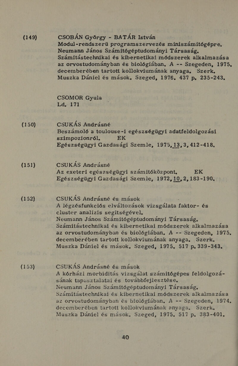 (149) (150) (151) (152) (153) CSOBÁN Győórgy - BATÁR István Modul-rendszerü programszervezés miniszámitógépre. Neumann János Számitógéptudományi Társaság, Számitástechnikai és kibernetikai módszerek alkalmazása az orvostudományban és biológiában, A -- Szegeden, 1975. decemberében tartott kollokviumának anyaga, Szerk, Muszka Dániel és mások, Szeged, 1976. 437 p. 235-243. CSOMOR Gyula Ld. 171 CSUKÁS Andrásné Beszámoló a toulouse-i egészségügyi adatfeldolgozási szimpozionról, EK Egészségügyi Gazdasági Szemle, 1975, 13, 3, 412-418. CSUKÁS Andrásné Az exeteri egészségügyi számitóközpont, EK Egészségügyi Gazdasági Szemle, 1972,10,2,183-190., CSUKÁS Andrásné és mások A légzésfunkciós elváltozások vizsgálata Vt aAkl és cluster analizis segitségével, Neumann János Számitógéptudományi Társaság, Számitástechnikai és kibernetikai módszerek alkalmazása az orvostudományban és biológiában, A -- Szegeden, 1975. decemberében tartott kollokviumának anyaga. Szerk. Muszka Dániel és mások, Szeged, 1975. 517 p. 339-343. CSUKÁS Andrásné és mások A kórházi morbiditás vizsgálat számitógépes feldolgozá- sának tapasztalatai és továbbfejlesztése, Neumann János Számitógéptudományi Társaság, Számitástechnikai és kibernetikai módszerek alkalmazása az orvostudományban és biológiában. A -- Szegeden, 1974, decemberében tartott kollokviumának anyaga. Szerk, Muszka Dániel és mások, Szeged, 1975. 517 p. 383-401.