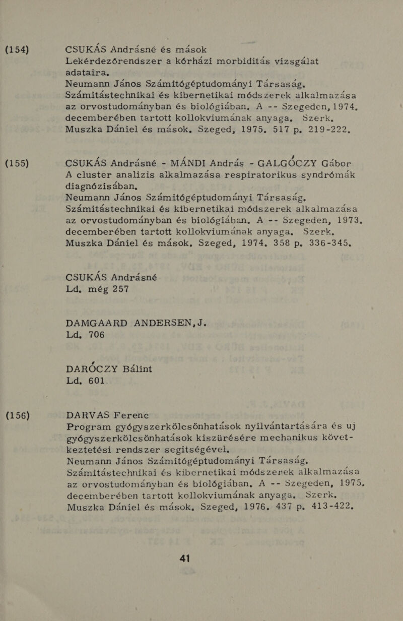 (154) (155) (156) CSUKÁS Andrásné és mások Lekérdezőrendszer a kórházi morbiditás vizsgálat adataira, 3 Neumann János Számitógéptudományi Társaság. Számitástechnikai és kibernetikai módszerek alkalmazása az orvostudományban és biológiában, A -- Szegeden, 1974, decemberében tartott kollokviumának anyaga, Szerk. Muszka Dániel és mások, Szeged, 1975. 517 p. 219-222. CSUKÁS Andrásné - MÁNDI András - GALGÓCZY Gábor A cluster analizis alkalmazása respiratorikus syndrómák diagnózisában, Neumann János Számitógéptudományi Társaság, Számitástechnikai és kibernetikai módszerek alkalmazása az orvostudományban és biológiában, A -- Szegeden, 1973. decemberében tartott kollokviumának anyaga, Szerk. Muszka Dániel és mások, Szeged, 1974. 358 p. 336-345. CSUKÁS Andrásné Ld. még 257 DAMGAARD ANDERSEN,J, Ld. 706 DARÓCZY Bálint S 500 DARVAS Ferenc Program gyógyszerkölcsönhatások nyilvántartására és uj gyógyszerkölcsönhatások kiszürésére mechanikus követ- keztetési rendszer segitségével, Neumann János Számitógéptudományi Társaság. Számitástechnikai és kibernetikai módszerek alkalmazása az orvostudományban és biológiában, A -- Szegeden, 1975. decemberében tartott kollokviumának anyaga. Szerk. Muszka Dániel és mások, Szeged, 1976. 437 p. 413-422.