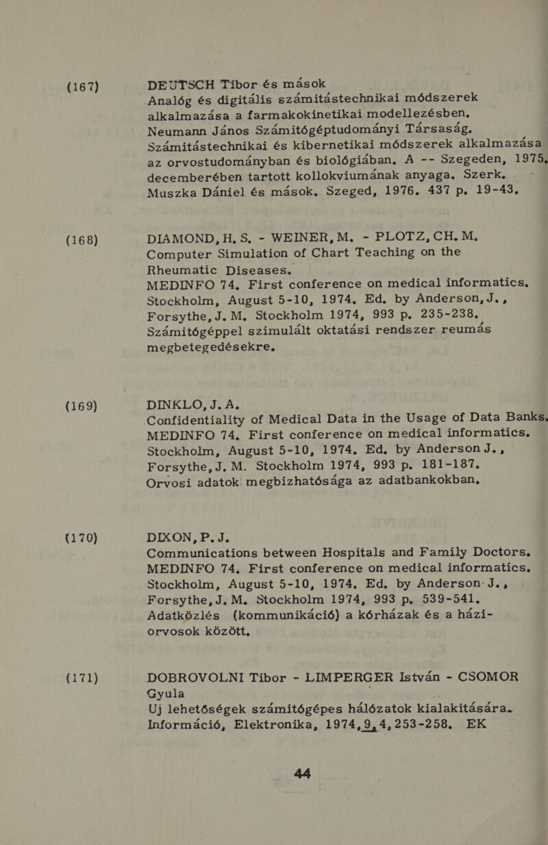 (167) (168) (169) (170) (171) DEUTSCH Tibor és mások Analóg és digitális számitástechnikai módszerek alkalmazása a farmakokinetikai modellezésben, Neumann János Számitógéptudományi Társaság. Számitástechnikai és kibernetikai módszerek alkalmazása az orvostudományban és biológiában. A -- Szegeden, 1975. decemberében tartott kollokviumának anyaga. Szerk. Muszka Dániel és mások. Szeged, 1976. 437 p. 19-43. DIAMOND, H. S, - WEINER, M. - PLOTZ, CH. M. Computer Simulation of Chart Teaching on the Rheumatic Diseases. MEDINFO 74. First conference on medical informatics, Stockholm, August 5-10, 1974. Ed. by Anderson, J. , Forsythe, J. M. Stockholm 1974, 993 p. 235-238., Számitógéppel szimulált oktatási rendszer reumás megbetegedésekre. DINKLO, J. A. Confidentiality of Medical Data in the Usage of Data Banks. MEDINFO 74. First conference on medical informatics. Stockholm, August 5-10, 1974. Ed. by AndersonJ. , Forsythe, J., M. Stockholm 1974, 993 p. 181-187. Orvosi adatok megbizhatósága az adatbankokban, DIXON, P.J. Communications between Hospitals and Family Doctors, MEDINFO 74, First conference on medical informatics., Stockholm, August 5-10, 1974. Ed. by Anderson J. , Forsythe, J, M. Stockholm 1974, 993 p. 539-541. Adatközlés (kommunikáció) a kórházak és a házi- orvosok között, DOBROVOLNI Tibor - LIMPERGER István - CSOMOR Gyula Uj lehetőségek számitógépes hálózatok kialakitására. Információ, Elektronika, 1974,9,4,253-258. EK